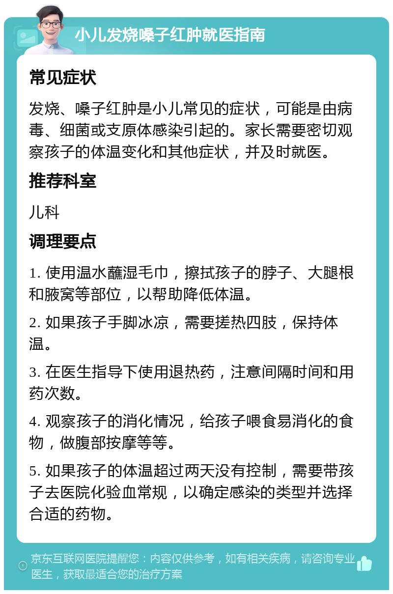 小儿发烧嗓子红肿就医指南 常见症状 发烧、嗓子红肿是小儿常见的症状，可能是由病毒、细菌或支原体感染引起的。家长需要密切观察孩子的体温变化和其他症状，并及时就医。 推荐科室 儿科 调理要点 1. 使用温水蘸湿毛巾，擦拭孩子的脖子、大腿根和腋窝等部位，以帮助降低体温。 2. 如果孩子手脚冰凉，需要搓热四肢，保持体温。 3. 在医生指导下使用退热药，注意间隔时间和用药次数。 4. 观察孩子的消化情况，给孩子喂食易消化的食物，做腹部按摩等等。 5. 如果孩子的体温超过两天没有控制，需要带孩子去医院化验血常规，以确定感染的类型并选择合适的药物。