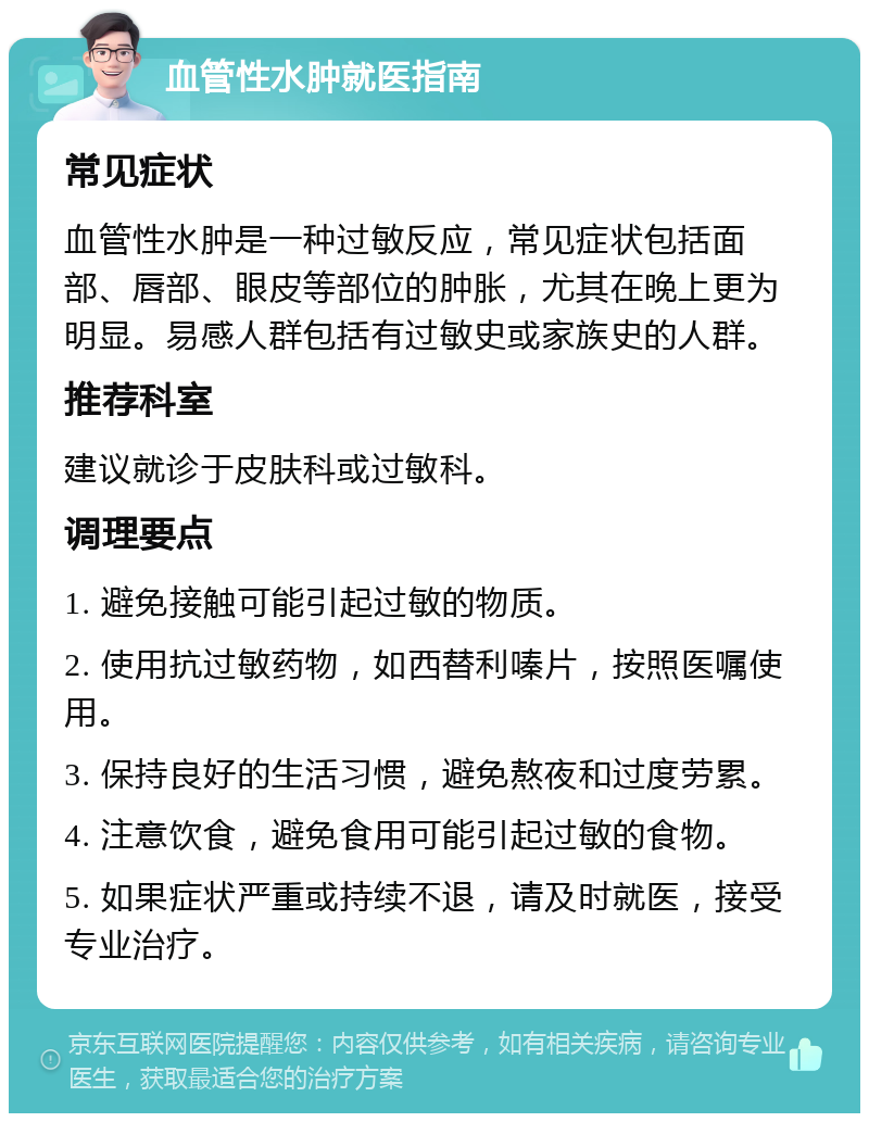 血管性水肿就医指南 常见症状 血管性水肿是一种过敏反应，常见症状包括面部、唇部、眼皮等部位的肿胀，尤其在晚上更为明显。易感人群包括有过敏史或家族史的人群。 推荐科室 建议就诊于皮肤科或过敏科。 调理要点 1. 避免接触可能引起过敏的物质。 2. 使用抗过敏药物，如西替利嗪片，按照医嘱使用。 3. 保持良好的生活习惯，避免熬夜和过度劳累。 4. 注意饮食，避免食用可能引起过敏的食物。 5. 如果症状严重或持续不退，请及时就医，接受专业治疗。