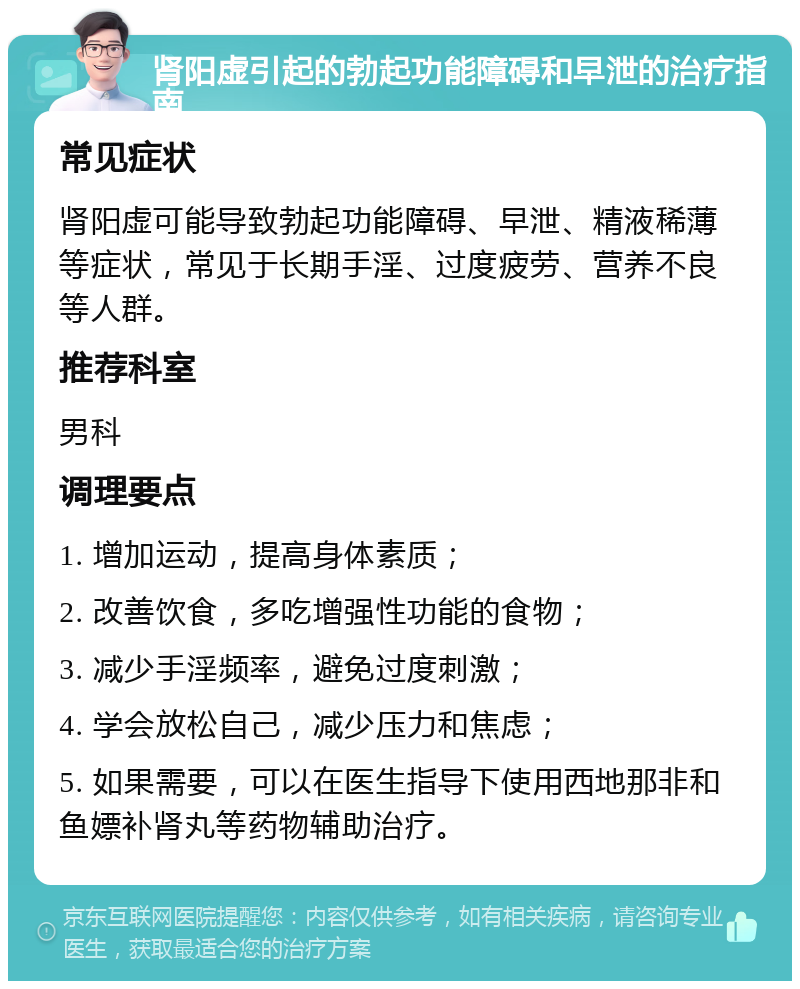 肾阳虚引起的勃起功能障碍和早泄的治疗指南 常见症状 肾阳虚可能导致勃起功能障碍、早泄、精液稀薄等症状，常见于长期手淫、过度疲劳、营养不良等人群。 推荐科室 男科 调理要点 1. 增加运动，提高身体素质； 2. 改善饮食，多吃增强性功能的食物； 3. 减少手淫频率，避免过度刺激； 4. 学会放松自己，减少压力和焦虑； 5. 如果需要，可以在医生指导下使用西地那非和鱼嫖补肾丸等药物辅助治疗。