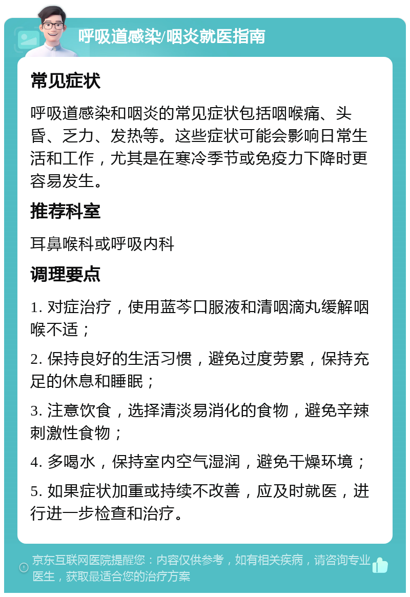 呼吸道感染/咽炎就医指南 常见症状 呼吸道感染和咽炎的常见症状包括咽喉痛、头昏、乏力、发热等。这些症状可能会影响日常生活和工作，尤其是在寒冷季节或免疫力下降时更容易发生。 推荐科室 耳鼻喉科或呼吸内科 调理要点 1. 对症治疗，使用蓝芩口服液和清咽滴丸缓解咽喉不适； 2. 保持良好的生活习惯，避免过度劳累，保持充足的休息和睡眠； 3. 注意饮食，选择清淡易消化的食物，避免辛辣刺激性食物； 4. 多喝水，保持室内空气湿润，避免干燥环境； 5. 如果症状加重或持续不改善，应及时就医，进行进一步检查和治疗。