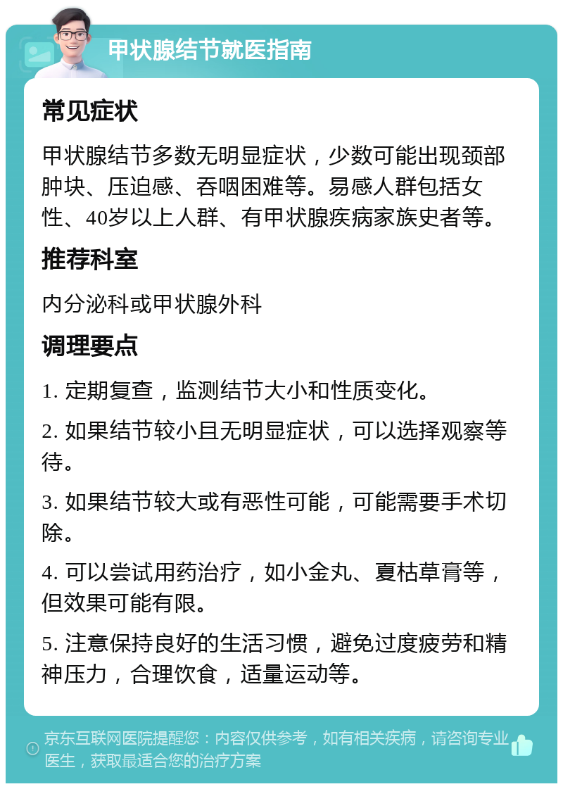 甲状腺结节就医指南 常见症状 甲状腺结节多数无明显症状，少数可能出现颈部肿块、压迫感、吞咽困难等。易感人群包括女性、40岁以上人群、有甲状腺疾病家族史者等。 推荐科室 内分泌科或甲状腺外科 调理要点 1. 定期复查，监测结节大小和性质变化。 2. 如果结节较小且无明显症状，可以选择观察等待。 3. 如果结节较大或有恶性可能，可能需要手术切除。 4. 可以尝试用药治疗，如小金丸、夏枯草膏等，但效果可能有限。 5. 注意保持良好的生活习惯，避免过度疲劳和精神压力，合理饮食，适量运动等。