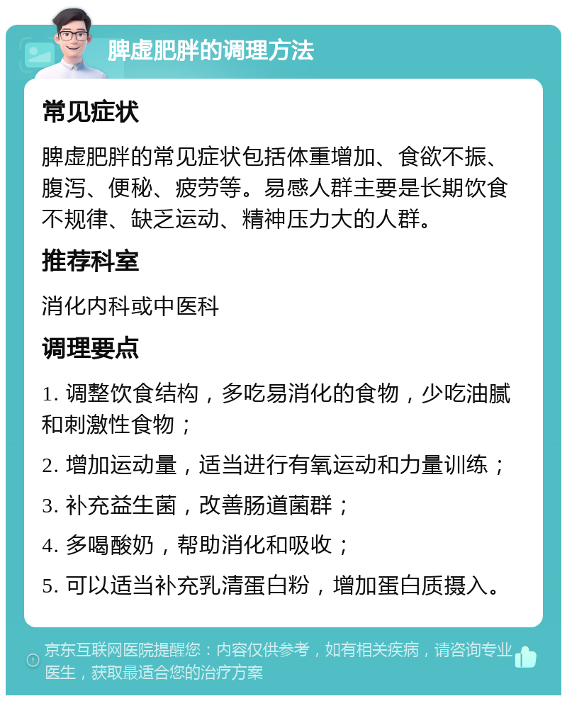 脾虚肥胖的调理方法 常见症状 脾虚肥胖的常见症状包括体重增加、食欲不振、腹泻、便秘、疲劳等。易感人群主要是长期饮食不规律、缺乏运动、精神压力大的人群。 推荐科室 消化内科或中医科 调理要点 1. 调整饮食结构，多吃易消化的食物，少吃油腻和刺激性食物； 2. 增加运动量，适当进行有氧运动和力量训练； 3. 补充益生菌，改善肠道菌群； 4. 多喝酸奶，帮助消化和吸收； 5. 可以适当补充乳清蛋白粉，增加蛋白质摄入。