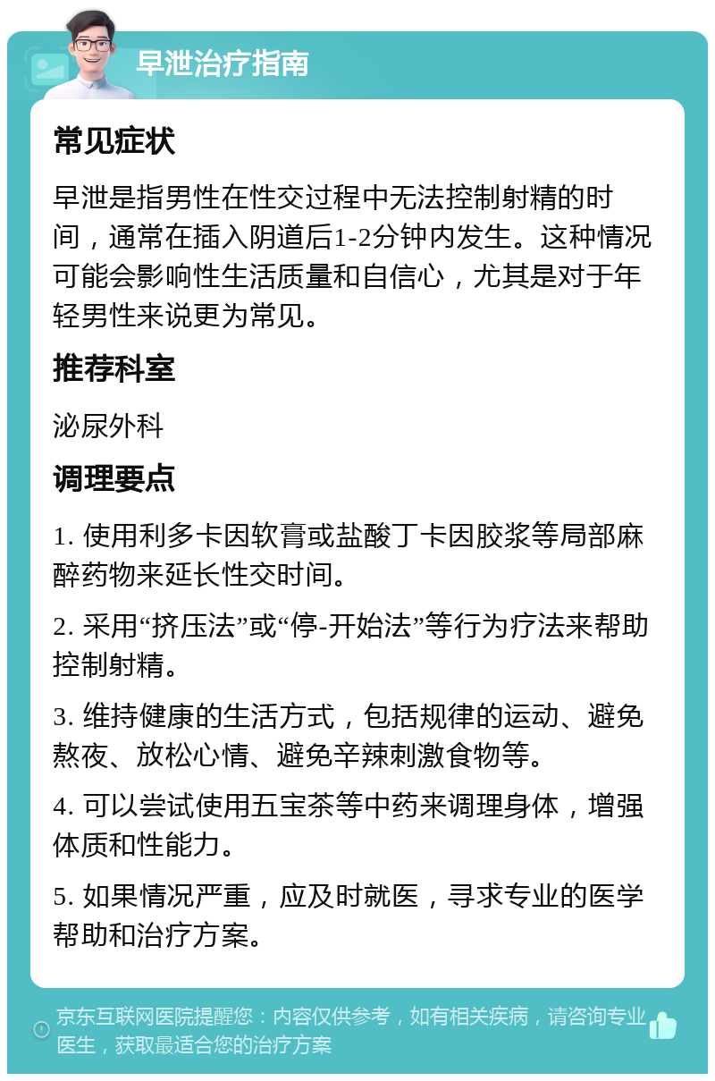 早泄治疗指南 常见症状 早泄是指男性在性交过程中无法控制射精的时间，通常在插入阴道后1-2分钟内发生。这种情况可能会影响性生活质量和自信心，尤其是对于年轻男性来说更为常见。 推荐科室 泌尿外科 调理要点 1. 使用利多卡因软膏或盐酸丁卡因胶浆等局部麻醉药物来延长性交时间。 2. 采用“挤压法”或“停-开始法”等行为疗法来帮助控制射精。 3. 维持健康的生活方式，包括规律的运动、避免熬夜、放松心情、避免辛辣刺激食物等。 4. 可以尝试使用五宝茶等中药来调理身体，增强体质和性能力。 5. 如果情况严重，应及时就医，寻求专业的医学帮助和治疗方案。