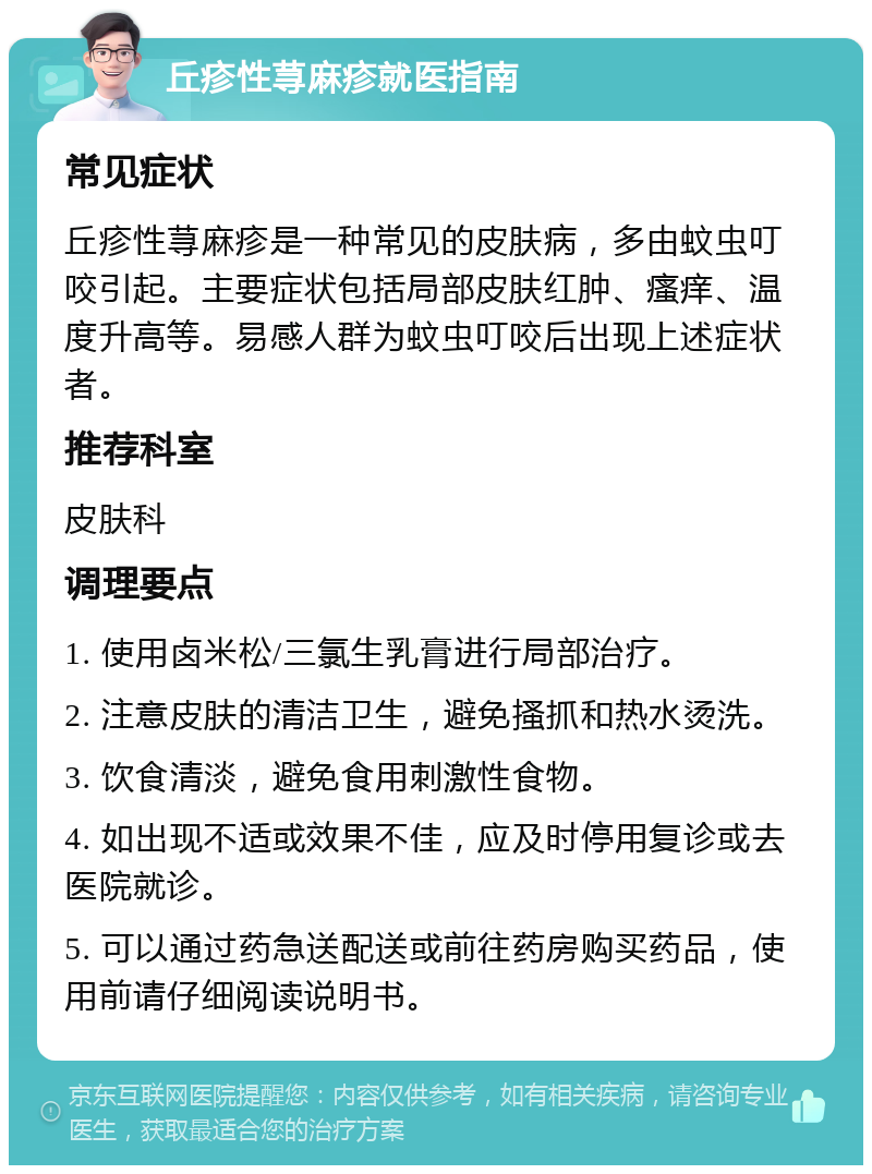 丘疹性荨麻疹就医指南 常见症状 丘疹性荨麻疹是一种常见的皮肤病，多由蚊虫叮咬引起。主要症状包括局部皮肤红肿、瘙痒、温度升高等。易感人群为蚊虫叮咬后出现上述症状者。 推荐科室 皮肤科 调理要点 1. 使用卤米松/三氯生乳膏进行局部治疗。 2. 注意皮肤的清洁卫生，避免搔抓和热水烫洗。 3. 饮食清淡，避免食用刺激性食物。 4. 如出现不适或效果不佳，应及时停用复诊或去医院就诊。 5. 可以通过药急送配送或前往药房购买药品，使用前请仔细阅读说明书。