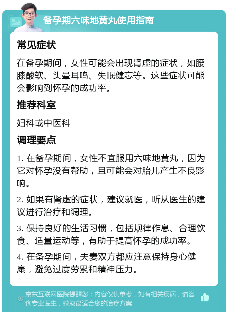 备孕期六味地黄丸使用指南 常见症状 在备孕期间，女性可能会出现肾虚的症状，如腰膝酸软、头晕耳鸣、失眠健忘等。这些症状可能会影响到怀孕的成功率。 推荐科室 妇科或中医科 调理要点 1. 在备孕期间，女性不宜服用六味地黄丸，因为它对怀孕没有帮助，且可能会对胎儿产生不良影响。 2. 如果有肾虚的症状，建议就医，听从医生的建议进行治疗和调理。 3. 保持良好的生活习惯，包括规律作息、合理饮食、适量运动等，有助于提高怀孕的成功率。 4. 在备孕期间，夫妻双方都应注意保持身心健康，避免过度劳累和精神压力。