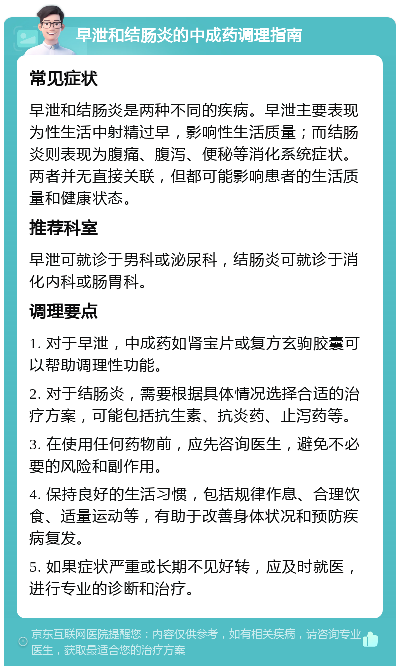 早泄和结肠炎的中成药调理指南 常见症状 早泄和结肠炎是两种不同的疾病。早泄主要表现为性生活中射精过早，影响性生活质量；而结肠炎则表现为腹痛、腹泻、便秘等消化系统症状。两者并无直接关联，但都可能影响患者的生活质量和健康状态。 推荐科室 早泄可就诊于男科或泌尿科，结肠炎可就诊于消化内科或肠胃科。 调理要点 1. 对于早泄，中成药如肾宝片或复方玄驹胶囊可以帮助调理性功能。 2. 对于结肠炎，需要根据具体情况选择合适的治疗方案，可能包括抗生素、抗炎药、止泻药等。 3. 在使用任何药物前，应先咨询医生，避免不必要的风险和副作用。 4. 保持良好的生活习惯，包括规律作息、合理饮食、适量运动等，有助于改善身体状况和预防疾病复发。 5. 如果症状严重或长期不见好转，应及时就医，进行专业的诊断和治疗。