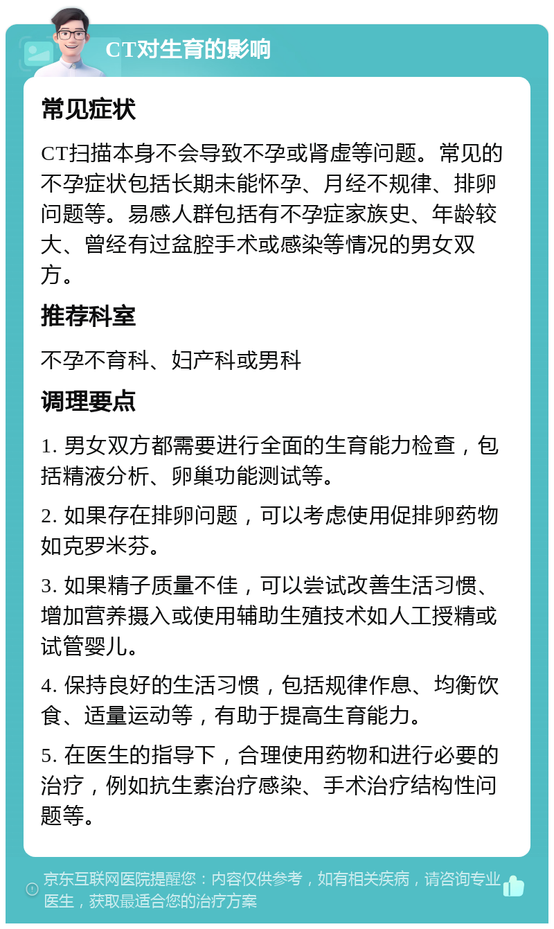 CT对生育的影响 常见症状 CT扫描本身不会导致不孕或肾虚等问题。常见的不孕症状包括长期未能怀孕、月经不规律、排卵问题等。易感人群包括有不孕症家族史、年龄较大、曾经有过盆腔手术或感染等情况的男女双方。 推荐科室 不孕不育科、妇产科或男科 调理要点 1. 男女双方都需要进行全面的生育能力检查，包括精液分析、卵巢功能测试等。 2. 如果存在排卵问题，可以考虑使用促排卵药物如克罗米芬。 3. 如果精子质量不佳，可以尝试改善生活习惯、增加营养摄入或使用辅助生殖技术如人工授精或试管婴儿。 4. 保持良好的生活习惯，包括规律作息、均衡饮食、适量运动等，有助于提高生育能力。 5. 在医生的指导下，合理使用药物和进行必要的治疗，例如抗生素治疗感染、手术治疗结构性问题等。