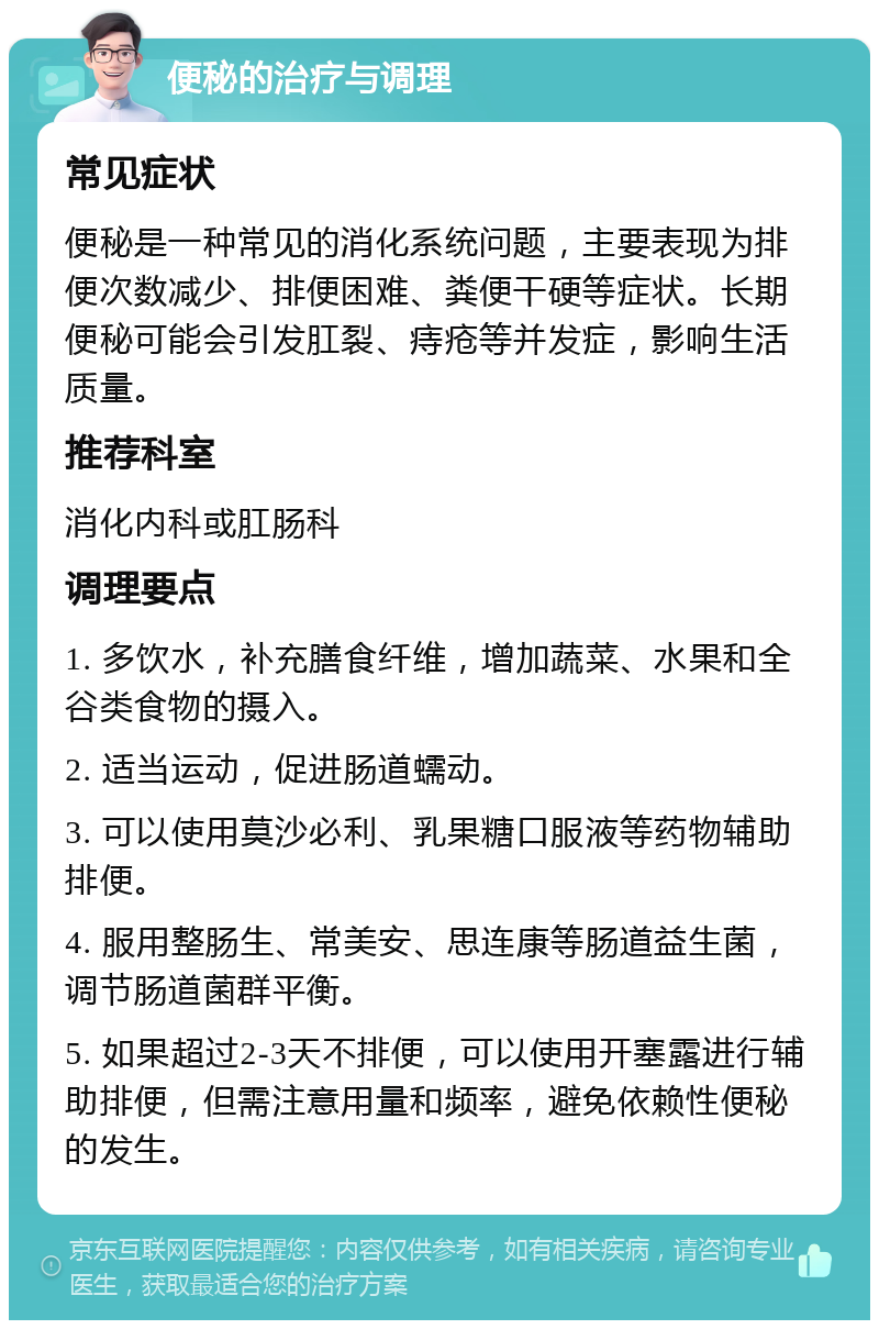 便秘的治疗与调理 常见症状 便秘是一种常见的消化系统问题，主要表现为排便次数减少、排便困难、粪便干硬等症状。长期便秘可能会引发肛裂、痔疮等并发症，影响生活质量。 推荐科室 消化内科或肛肠科 调理要点 1. 多饮水，补充膳食纤维，增加蔬菜、水果和全谷类食物的摄入。 2. 适当运动，促进肠道蠕动。 3. 可以使用莫沙必利、乳果糖口服液等药物辅助排便。 4. 服用整肠生、常美安、思连康等肠道益生菌，调节肠道菌群平衡。 5. 如果超过2-3天不排便，可以使用开塞露进行辅助排便，但需注意用量和频率，避免依赖性便秘的发生。