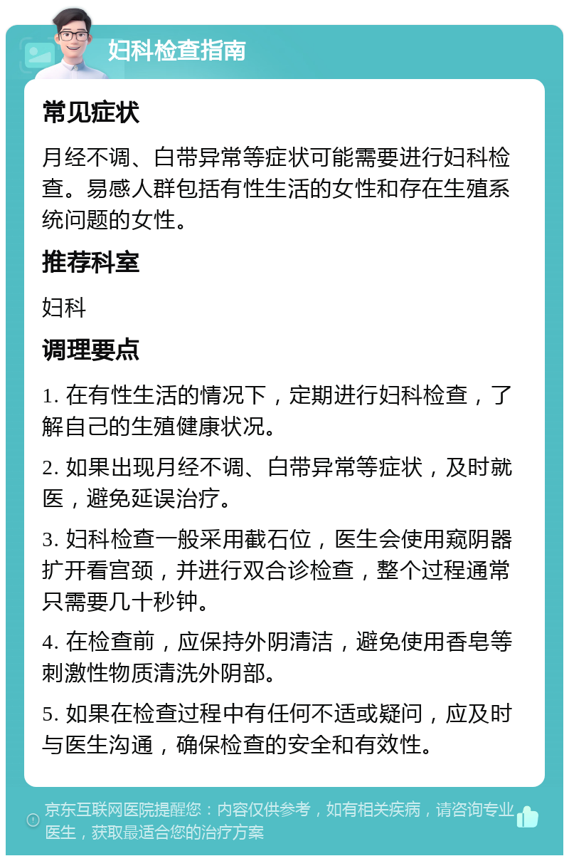 妇科检查指南 常见症状 月经不调、白带异常等症状可能需要进行妇科检查。易感人群包括有性生活的女性和存在生殖系统问题的女性。 推荐科室 妇科 调理要点 1. 在有性生活的情况下，定期进行妇科检查，了解自己的生殖健康状况。 2. 如果出现月经不调、白带异常等症状，及时就医，避免延误治疗。 3. 妇科检查一般采用截石位，医生会使用窥阴器扩开看宫颈，并进行双合诊检查，整个过程通常只需要几十秒钟。 4. 在检查前，应保持外阴清洁，避免使用香皂等刺激性物质清洗外阴部。 5. 如果在检查过程中有任何不适或疑问，应及时与医生沟通，确保检查的安全和有效性。