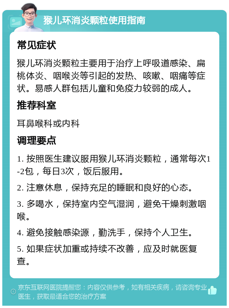 猴儿环消炎颗粒使用指南 常见症状 猴儿环消炎颗粒主要用于治疗上呼吸道感染、扁桃体炎、咽喉炎等引起的发热、咳嗽、咽痛等症状。易感人群包括儿童和免疫力较弱的成人。 推荐科室 耳鼻喉科或内科 调理要点 1. 按照医生建议服用猴儿环消炎颗粒，通常每次1-2包，每日3次，饭后服用。 2. 注意休息，保持充足的睡眠和良好的心态。 3. 多喝水，保持室内空气湿润，避免干燥刺激咽喉。 4. 避免接触感染源，勤洗手，保持个人卫生。 5. 如果症状加重或持续不改善，应及时就医复查。