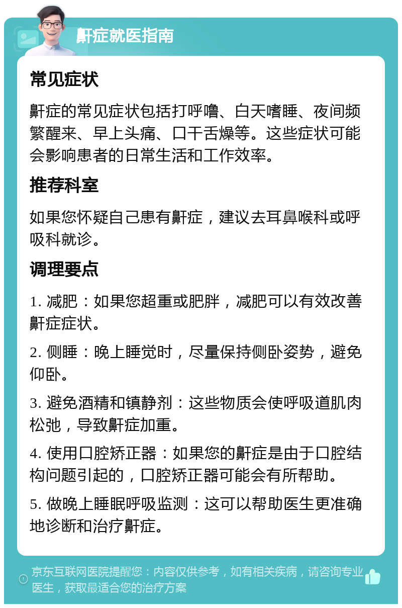 鼾症就医指南 常见症状 鼾症的常见症状包括打呼噜、白天嗜睡、夜间频繁醒来、早上头痛、口干舌燥等。这些症状可能会影响患者的日常生活和工作效率。 推荐科室 如果您怀疑自己患有鼾症，建议去耳鼻喉科或呼吸科就诊。 调理要点 1. 减肥：如果您超重或肥胖，减肥可以有效改善鼾症症状。 2. 侧睡：晚上睡觉时，尽量保持侧卧姿势，避免仰卧。 3. 避免酒精和镇静剂：这些物质会使呼吸道肌肉松弛，导致鼾症加重。 4. 使用口腔矫正器：如果您的鼾症是由于口腔结构问题引起的，口腔矫正器可能会有所帮助。 5. 做晚上睡眠呼吸监测：这可以帮助医生更准确地诊断和治疗鼾症。