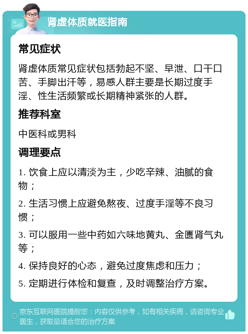 肾虚体质就医指南 常见症状 肾虚体质常见症状包括勃起不坚、早泄、口干口苦、手脚出汗等，易感人群主要是长期过度手淫、性生活频繁或长期精神紧张的人群。 推荐科室 中医科或男科 调理要点 1. 饮食上应以清淡为主，少吃辛辣、油腻的食物； 2. 生活习惯上应避免熬夜、过度手淫等不良习惯； 3. 可以服用一些中药如六味地黄丸、金匮肾气丸等； 4. 保持良好的心态，避免过度焦虑和压力； 5. 定期进行体检和复查，及时调整治疗方案。