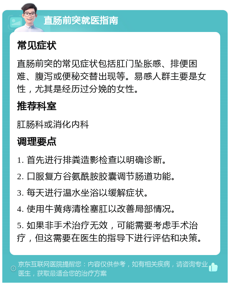 直肠前突就医指南 常见症状 直肠前突的常见症状包括肛门坠胀感、排便困难、腹泻或便秘交替出现等。易感人群主要是女性，尤其是经历过分娩的女性。 推荐科室 肛肠科或消化内科 调理要点 1. 首先进行排粪造影检查以明确诊断。 2. 口服复方谷氨酰胺胶囊调节肠道功能。 3. 每天进行温水坐浴以缓解症状。 4. 使用牛黄痔清栓塞肛以改善局部情况。 5. 如果非手术治疗无效，可能需要考虑手术治疗，但这需要在医生的指导下进行评估和决策。