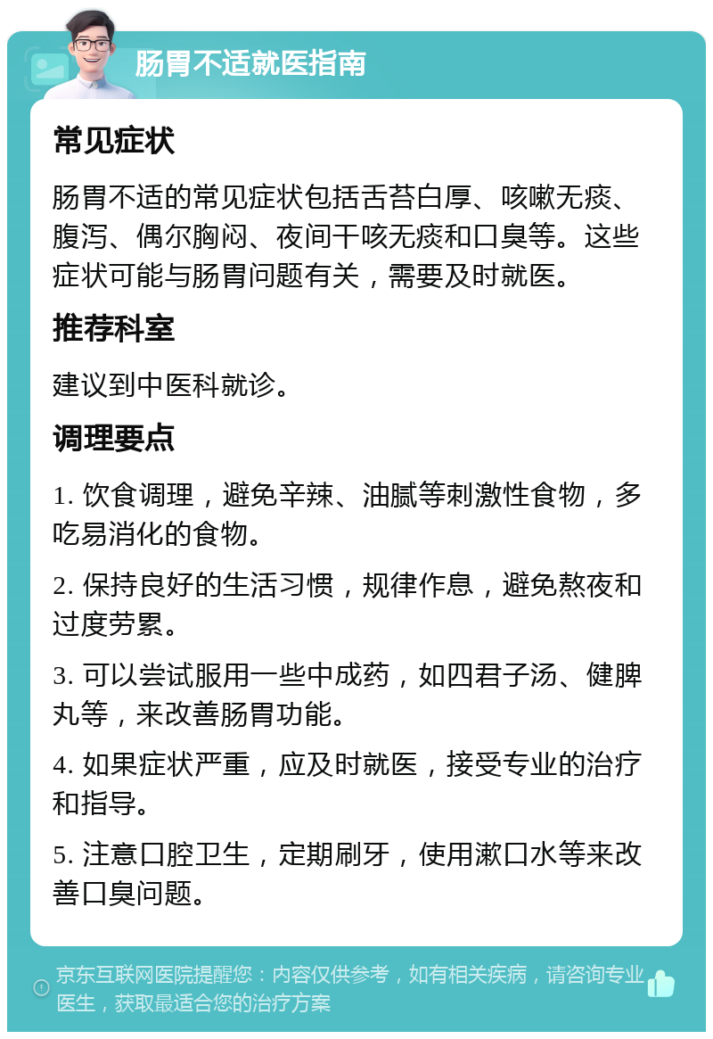 肠胃不适就医指南 常见症状 肠胃不适的常见症状包括舌苔白厚、咳嗽无痰、腹泻、偶尔胸闷、夜间干咳无痰和口臭等。这些症状可能与肠胃问题有关，需要及时就医。 推荐科室 建议到中医科就诊。 调理要点 1. 饮食调理，避免辛辣、油腻等刺激性食物，多吃易消化的食物。 2. 保持良好的生活习惯，规律作息，避免熬夜和过度劳累。 3. 可以尝试服用一些中成药，如四君子汤、健脾丸等，来改善肠胃功能。 4. 如果症状严重，应及时就医，接受专业的治疗和指导。 5. 注意口腔卫生，定期刷牙，使用漱口水等来改善口臭问题。