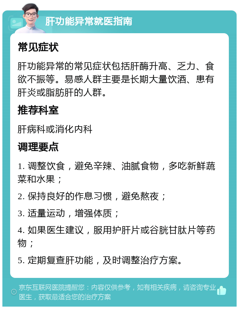 肝功能异常就医指南 常见症状 肝功能异常的常见症状包括肝酶升高、乏力、食欲不振等。易感人群主要是长期大量饮酒、患有肝炎或脂肪肝的人群。 推荐科室 肝病科或消化内科 调理要点 1. 调整饮食，避免辛辣、油腻食物，多吃新鲜蔬菜和水果； 2. 保持良好的作息习惯，避免熬夜； 3. 适量运动，增强体质； 4. 如果医生建议，服用护肝片或谷胱甘肽片等药物； 5. 定期复查肝功能，及时调整治疗方案。