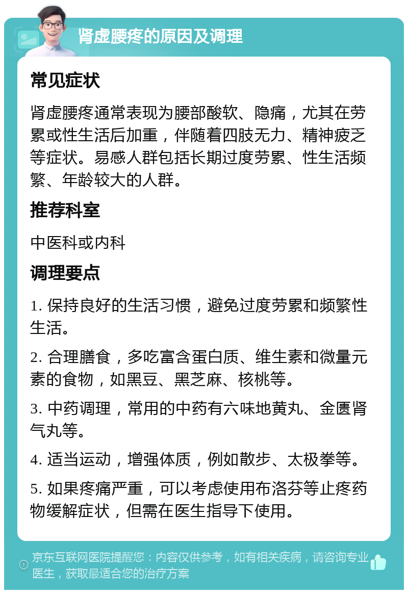 肾虚腰疼的原因及调理 常见症状 肾虚腰疼通常表现为腰部酸软、隐痛，尤其在劳累或性生活后加重，伴随着四肢无力、精神疲乏等症状。易感人群包括长期过度劳累、性生活频繁、年龄较大的人群。 推荐科室 中医科或内科 调理要点 1. 保持良好的生活习惯，避免过度劳累和频繁性生活。 2. 合理膳食，多吃富含蛋白质、维生素和微量元素的食物，如黑豆、黑芝麻、核桃等。 3. 中药调理，常用的中药有六味地黄丸、金匮肾气丸等。 4. 适当运动，增强体质，例如散步、太极拳等。 5. 如果疼痛严重，可以考虑使用布洛芬等止疼药物缓解症状，但需在医生指导下使用。