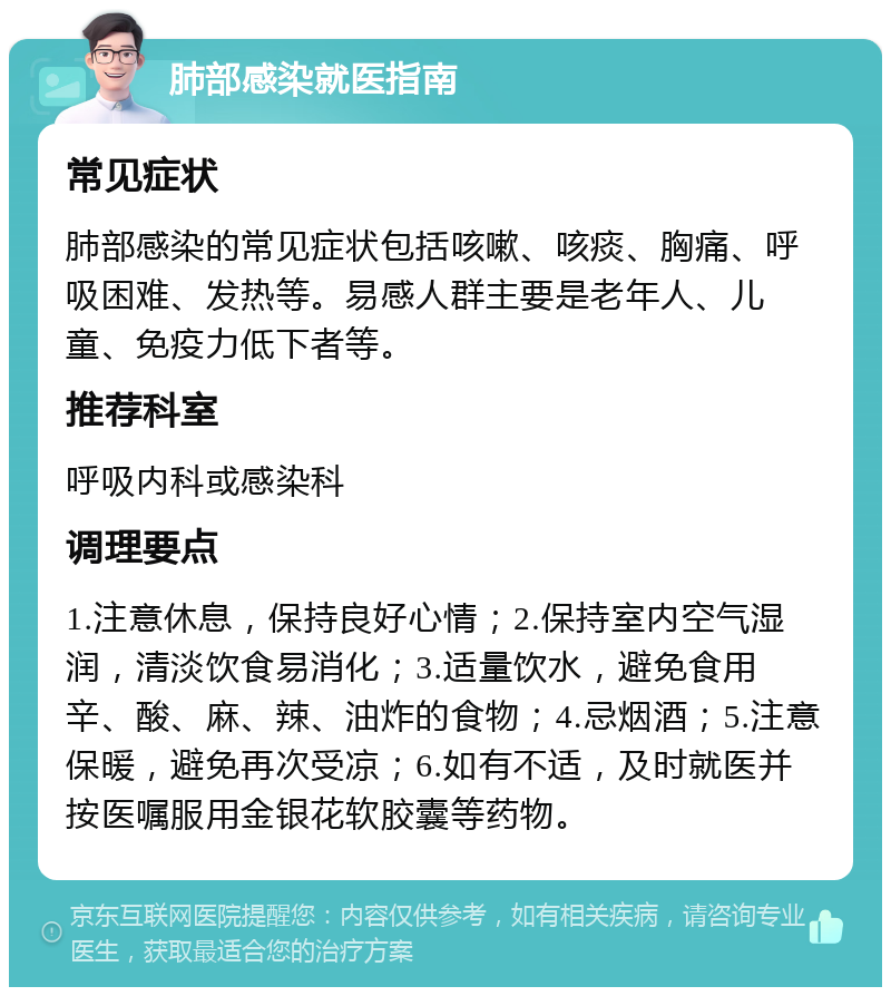 肺部感染就医指南 常见症状 肺部感染的常见症状包括咳嗽、咳痰、胸痛、呼吸困难、发热等。易感人群主要是老年人、儿童、免疫力低下者等。 推荐科室 呼吸内科或感染科 调理要点 1.注意休息，保持良好心情；2.保持室内空气湿润，清淡饮食易消化；3.适量饮水，避免食用辛、酸、麻、辣、油炸的食物；4.忌烟酒；5.注意保暖，避免再次受凉；6.如有不适，及时就医并按医嘱服用金银花软胶囊等药物。