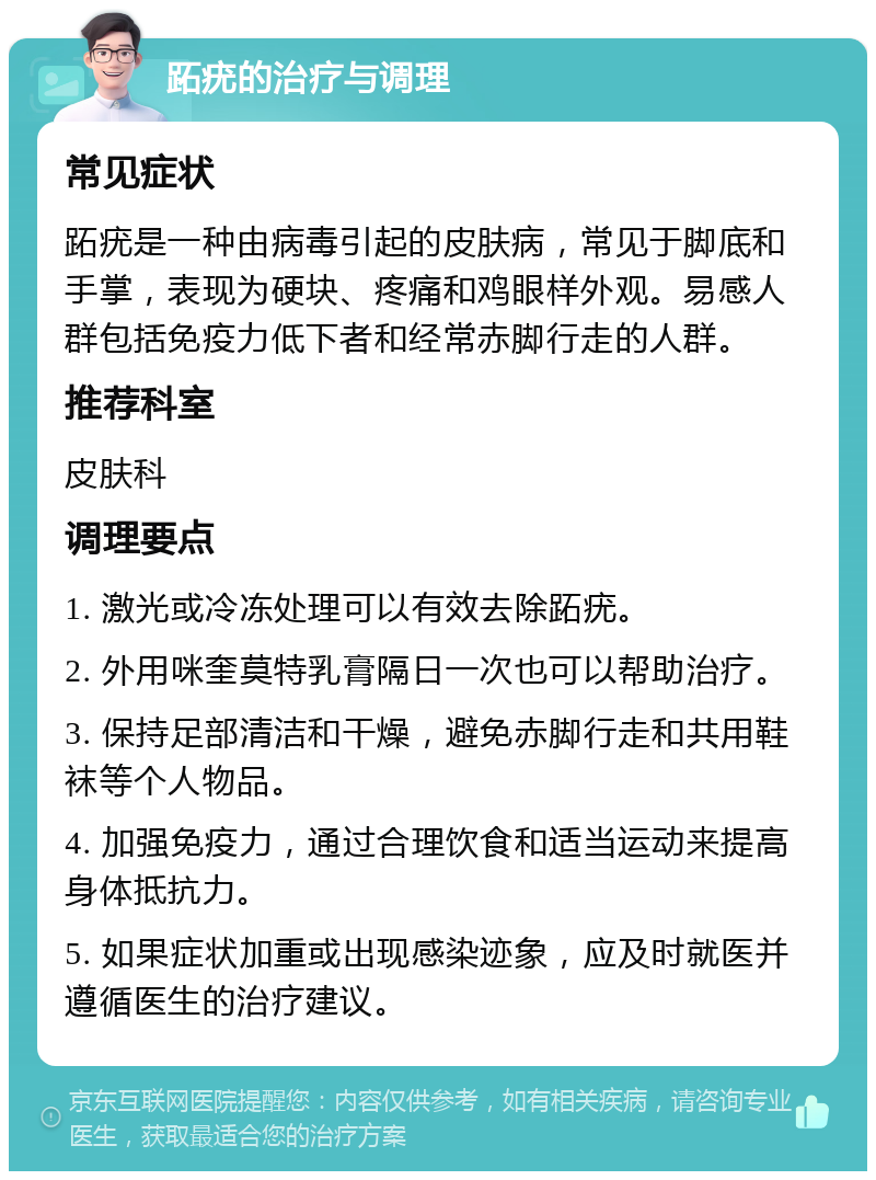 跖疣的治疗与调理 常见症状 跖疣是一种由病毒引起的皮肤病，常见于脚底和手掌，表现为硬块、疼痛和鸡眼样外观。易感人群包括免疫力低下者和经常赤脚行走的人群。 推荐科室 皮肤科 调理要点 1. 激光或冷冻处理可以有效去除跖疣。 2. 外用咪奎莫特乳膏隔日一次也可以帮助治疗。 3. 保持足部清洁和干燥，避免赤脚行走和共用鞋袜等个人物品。 4. 加强免疫力，通过合理饮食和适当运动来提高身体抵抗力。 5. 如果症状加重或出现感染迹象，应及时就医并遵循医生的治疗建议。