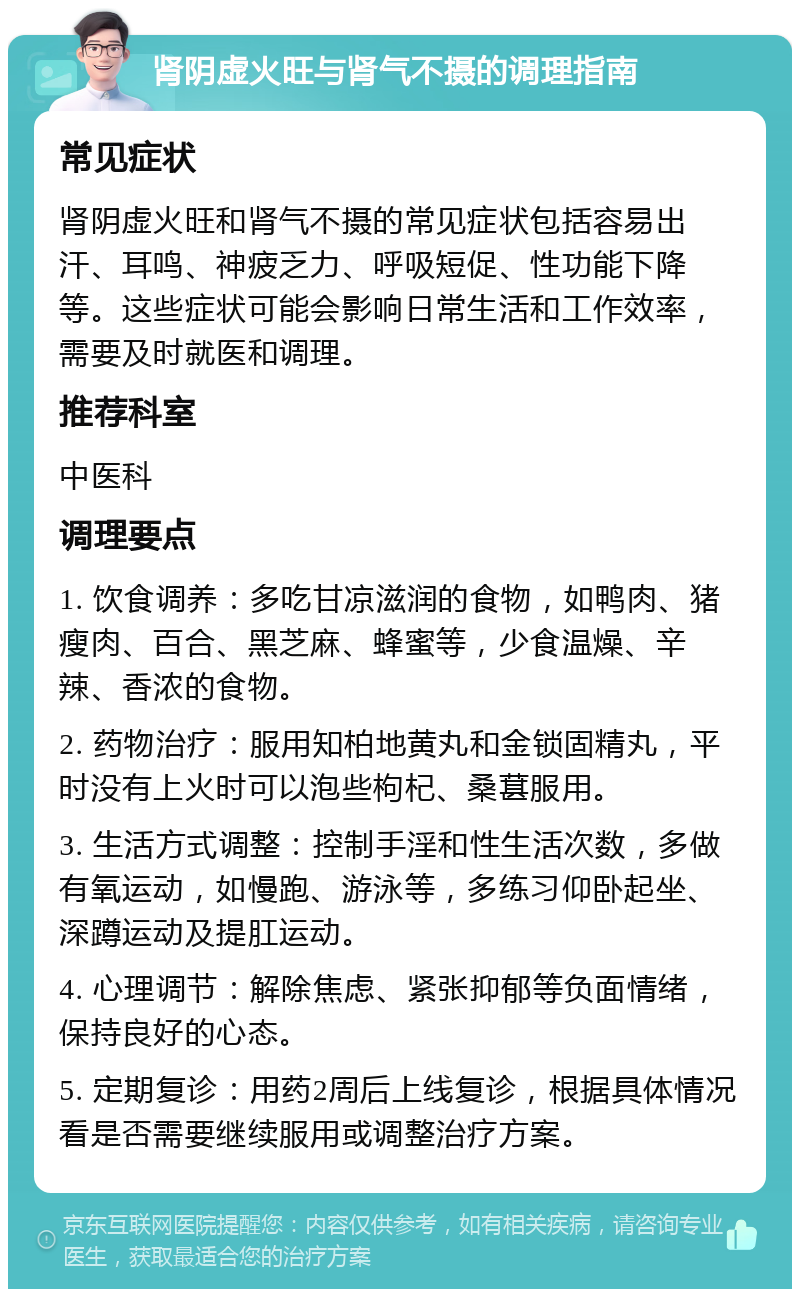 肾阴虚火旺与肾气不摄的调理指南 常见症状 肾阴虚火旺和肾气不摄的常见症状包括容易出汗、耳鸣、神疲乏力、呼吸短促、性功能下降等。这些症状可能会影响日常生活和工作效率，需要及时就医和调理。 推荐科室 中医科 调理要点 1. 饮食调养：多吃甘凉滋润的食物，如鸭肉、猪瘦肉、百合、黑芝麻、蜂蜜等，少食温燥、辛辣、香浓的食物。 2. 药物治疗：服用知柏地黄丸和金锁固精丸，平时没有上火时可以泡些枸杞、桑葚服用。 3. 生活方式调整：控制手淫和性生活次数，多做有氧运动，如慢跑、游泳等，多练习仰卧起坐、深蹲运动及提肛运动。 4. 心理调节：解除焦虑、紧张抑郁等负面情绪，保持良好的心态。 5. 定期复诊：用药2周后上线复诊，根据具体情况看是否需要继续服用或调整治疗方案。