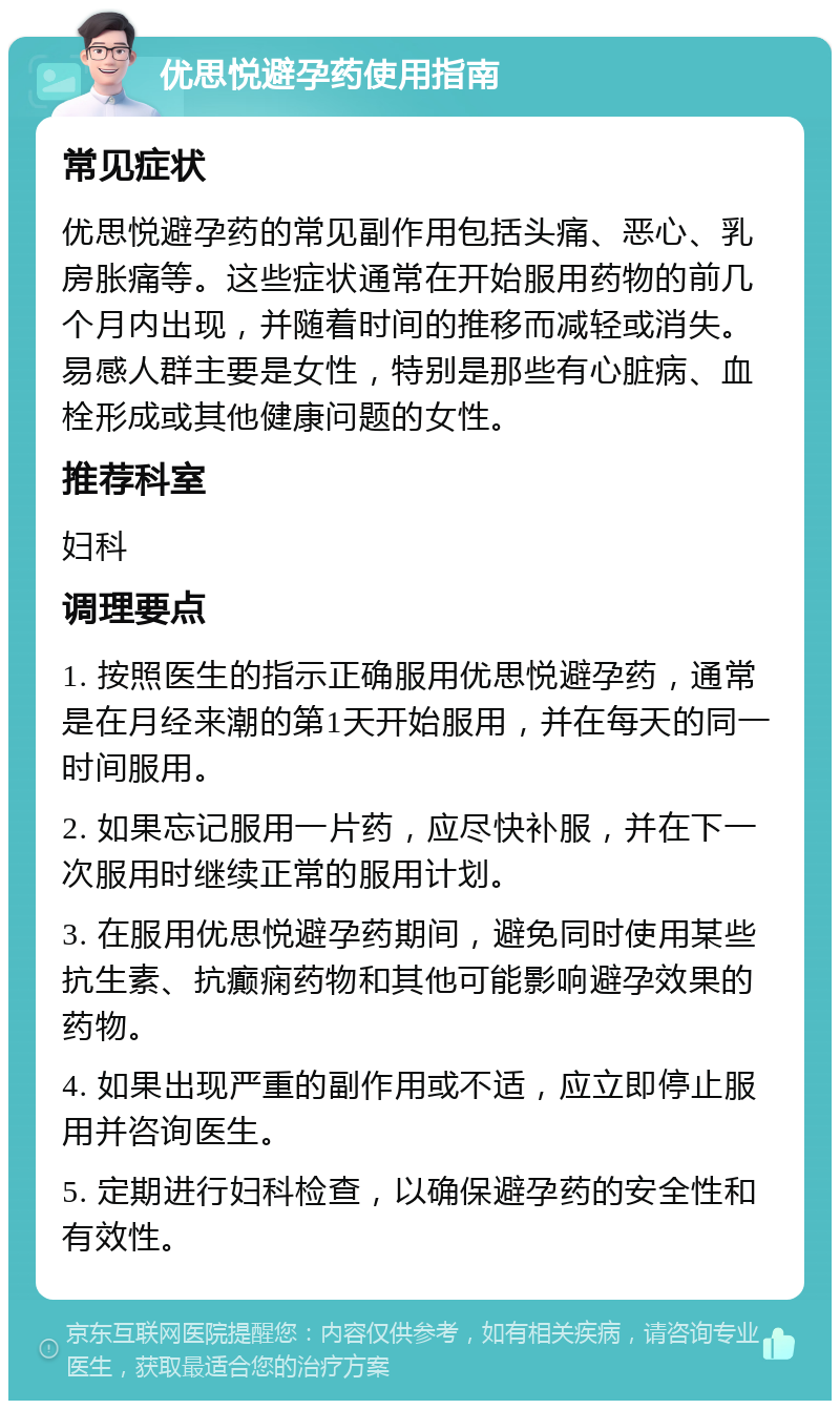 优思悦避孕药使用指南 常见症状 优思悦避孕药的常见副作用包括头痛、恶心、乳房胀痛等。这些症状通常在开始服用药物的前几个月内出现，并随着时间的推移而减轻或消失。易感人群主要是女性，特别是那些有心脏病、血栓形成或其他健康问题的女性。 推荐科室 妇科 调理要点 1. 按照医生的指示正确服用优思悦避孕药，通常是在月经来潮的第1天开始服用，并在每天的同一时间服用。 2. 如果忘记服用一片药，应尽快补服，并在下一次服用时继续正常的服用计划。 3. 在服用优思悦避孕药期间，避免同时使用某些抗生素、抗癫痫药物和其他可能影响避孕效果的药物。 4. 如果出现严重的副作用或不适，应立即停止服用并咨询医生。 5. 定期进行妇科检查，以确保避孕药的安全性和有效性。