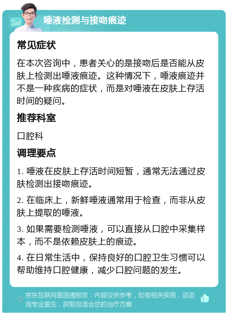 唾液检测与接吻痕迹 常见症状 在本次咨询中，患者关心的是接吻后是否能从皮肤上检测出唾液痕迹。这种情况下，唾液痕迹并不是一种疾病的症状，而是对唾液在皮肤上存活时间的疑问。 推荐科室 口腔科 调理要点 1. 唾液在皮肤上存活时间短暂，通常无法通过皮肤检测出接吻痕迹。 2. 在临床上，新鲜唾液通常用于检查，而非从皮肤上提取的唾液。 3. 如果需要检测唾液，可以直接从口腔中采集样本，而不是依赖皮肤上的痕迹。 4. 在日常生活中，保持良好的口腔卫生习惯可以帮助维持口腔健康，减少口腔问题的发生。