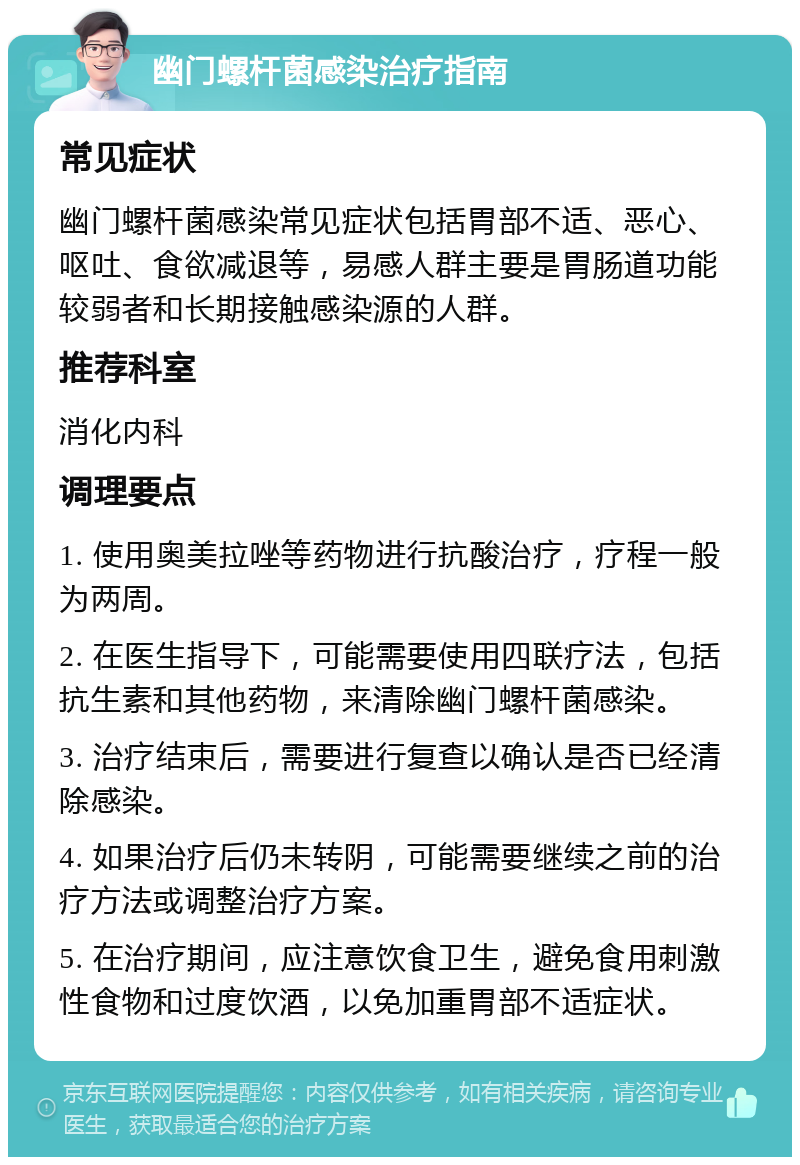 幽门螺杆菌感染治疗指南 常见症状 幽门螺杆菌感染常见症状包括胃部不适、恶心、呕吐、食欲减退等，易感人群主要是胃肠道功能较弱者和长期接触感染源的人群。 推荐科室 消化内科 调理要点 1. 使用奥美拉唑等药物进行抗酸治疗，疗程一般为两周。 2. 在医生指导下，可能需要使用四联疗法，包括抗生素和其他药物，来清除幽门螺杆菌感染。 3. 治疗结束后，需要进行复查以确认是否已经清除感染。 4. 如果治疗后仍未转阴，可能需要继续之前的治疗方法或调整治疗方案。 5. 在治疗期间，应注意饮食卫生，避免食用刺激性食物和过度饮酒，以免加重胃部不适症状。