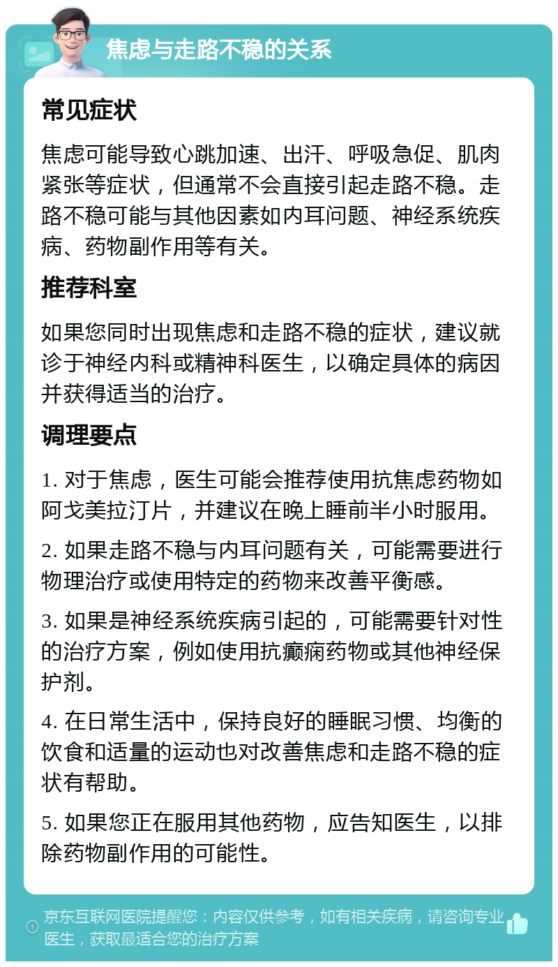 焦虑与走路不稳的关系 常见症状 焦虑可能导致心跳加速、出汗、呼吸急促、肌肉紧张等症状，但通常不会直接引起走路不稳。走路不稳可能与其他因素如内耳问题、神经系统疾病、药物副作用等有关。 推荐科室 如果您同时出现焦虑和走路不稳的症状，建议就诊于神经内科或精神科医生，以确定具体的病因并获得适当的治疗。 调理要点 1. 对于焦虑，医生可能会推荐使用抗焦虑药物如阿戈美拉汀片，并建议在晚上睡前半小时服用。 2. 如果走路不稳与内耳问题有关，可能需要进行物理治疗或使用特定的药物来改善平衡感。 3. 如果是神经系统疾病引起的，可能需要针对性的治疗方案，例如使用抗癫痫药物或其他神经保护剂。 4. 在日常生活中，保持良好的睡眠习惯、均衡的饮食和适量的运动也对改善焦虑和走路不稳的症状有帮助。 5. 如果您正在服用其他药物，应告知医生，以排除药物副作用的可能性。