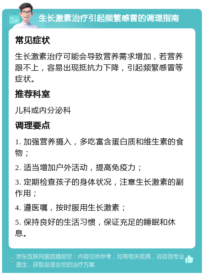 生长激素治疗引起频繁感冒的调理指南 常见症状 生长激素治疗可能会导致营养需求增加，若营养跟不上，容易出现抵抗力下降，引起频繁感冒等症状。 推荐科室 儿科或内分泌科 调理要点 1. 加强营养摄入，多吃富含蛋白质和维生素的食物； 2. 适当增加户外活动，提高免疫力； 3. 定期检查孩子的身体状况，注意生长激素的副作用； 4. 遵医嘱，按时服用生长激素； 5. 保持良好的生活习惯，保证充足的睡眠和休息。