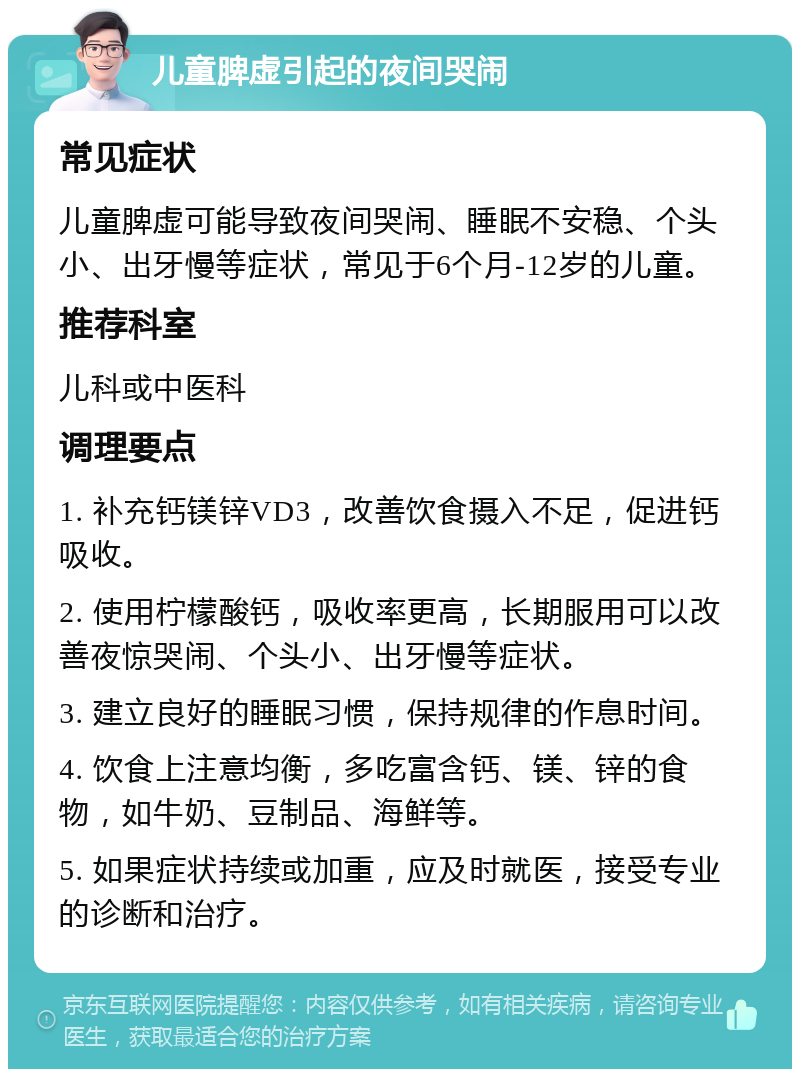 儿童脾虚引起的夜间哭闹 常见症状 儿童脾虚可能导致夜间哭闹、睡眠不安稳、个头小、出牙慢等症状，常见于6个月-12岁的儿童。 推荐科室 儿科或中医科 调理要点 1. 补充钙镁锌VD3，改善饮食摄入不足，促进钙吸收。 2. 使用柠檬酸钙，吸收率更高，长期服用可以改善夜惊哭闹、个头小、出牙慢等症状。 3. 建立良好的睡眠习惯，保持规律的作息时间。 4. 饮食上注意均衡，多吃富含钙、镁、锌的食物，如牛奶、豆制品、海鲜等。 5. 如果症状持续或加重，应及时就医，接受专业的诊断和治疗。