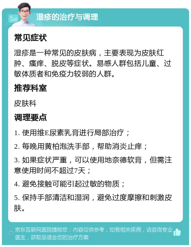 湿疹的治疗与调理 常见症状 湿疹是一种常见的皮肤病，主要表现为皮肤红肿、瘙痒、脱皮等症状。易感人群包括儿童、过敏体质者和免疫力较弱的人群。 推荐科室 皮肤科 调理要点 1. 使用维E尿素乳膏进行局部治疗； 2. 每晚用黄柏泡洗手部，帮助消炎止痒； 3. 如果症状严重，可以使用地奈德软膏，但需注意使用时间不超过7天； 4. 避免接触可能引起过敏的物质； 5. 保持手部清洁和湿润，避免过度摩擦和刺激皮肤。