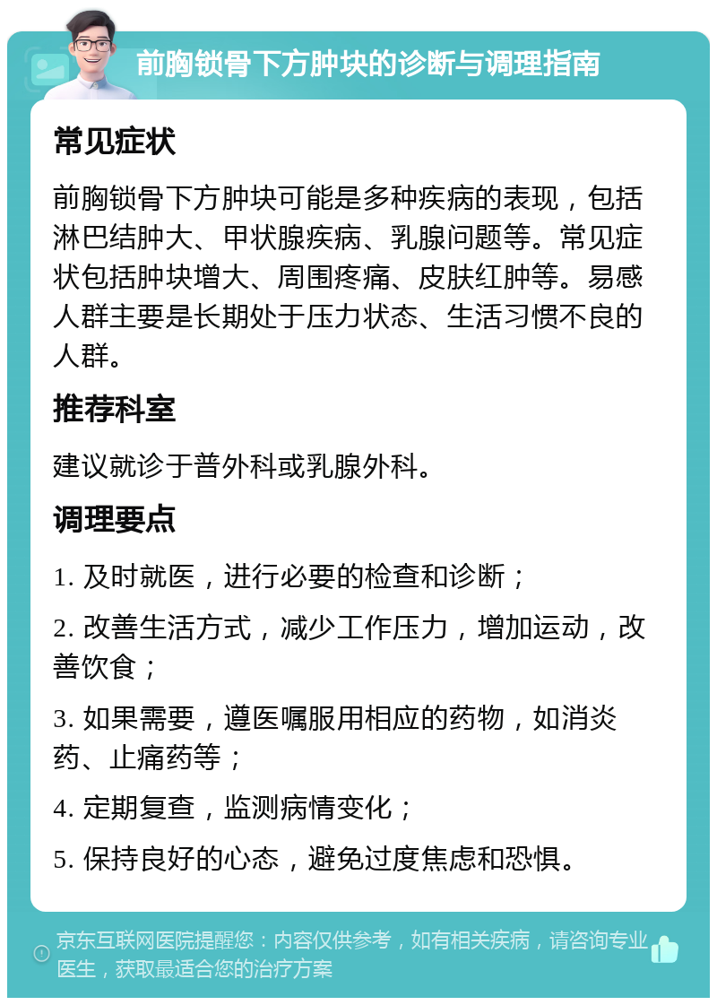 前胸锁骨下方肿块的诊断与调理指南 常见症状 前胸锁骨下方肿块可能是多种疾病的表现，包括淋巴结肿大、甲状腺疾病、乳腺问题等。常见症状包括肿块增大、周围疼痛、皮肤红肿等。易感人群主要是长期处于压力状态、生活习惯不良的人群。 推荐科室 建议就诊于普外科或乳腺外科。 调理要点 1. 及时就医，进行必要的检查和诊断； 2. 改善生活方式，减少工作压力，增加运动，改善饮食； 3. 如果需要，遵医嘱服用相应的药物，如消炎药、止痛药等； 4. 定期复查，监测病情变化； 5. 保持良好的心态，避免过度焦虑和恐惧。