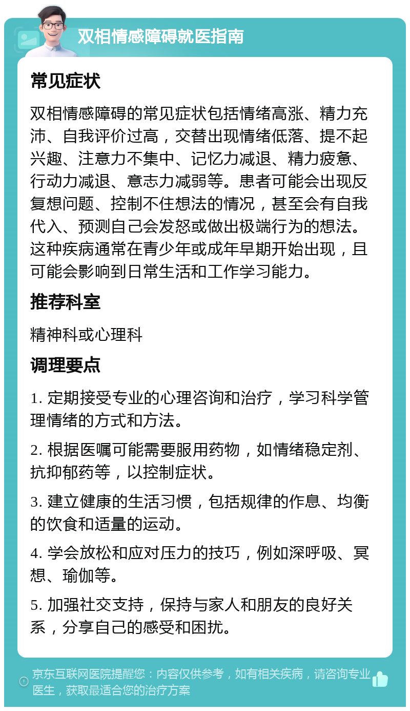 双相情感障碍就医指南 常见症状 双相情感障碍的常见症状包括情绪高涨、精力充沛、自我评价过高，交替出现情绪低落、提不起兴趣、注意力不集中、记忆力减退、精力疲惫、行动力减退、意志力减弱等。患者可能会出现反复想问题、控制不住想法的情况，甚至会有自我代入、预测自己会发怒或做出极端行为的想法。这种疾病通常在青少年或成年早期开始出现，且可能会影响到日常生活和工作学习能力。 推荐科室 精神科或心理科 调理要点 1. 定期接受专业的心理咨询和治疗，学习科学管理情绪的方式和方法。 2. 根据医嘱可能需要服用药物，如情绪稳定剂、抗抑郁药等，以控制症状。 3. 建立健康的生活习惯，包括规律的作息、均衡的饮食和适量的运动。 4. 学会放松和应对压力的技巧，例如深呼吸、冥想、瑜伽等。 5. 加强社交支持，保持与家人和朋友的良好关系，分享自己的感受和困扰。