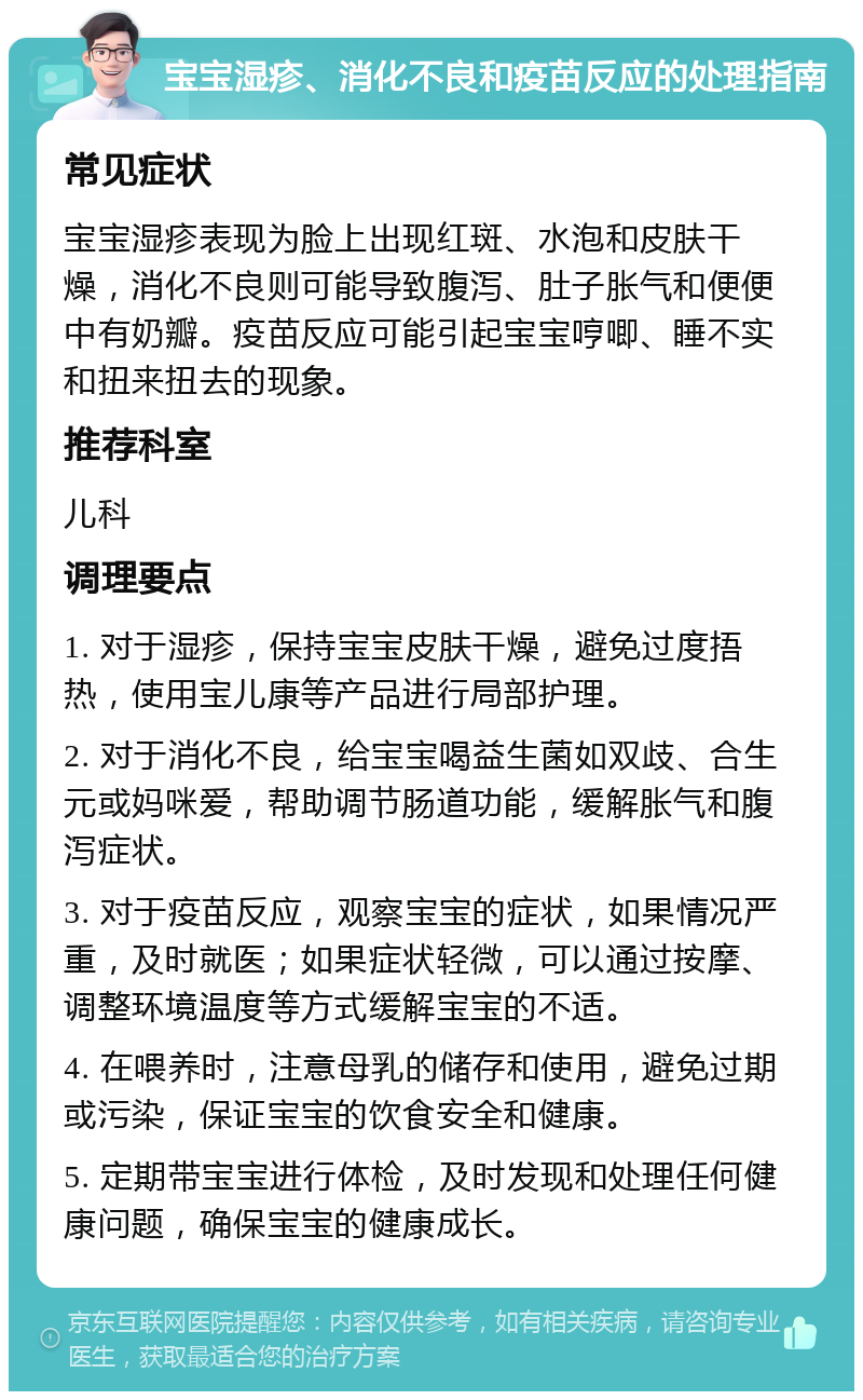 宝宝湿疹、消化不良和疫苗反应的处理指南 常见症状 宝宝湿疹表现为脸上出现红斑、水泡和皮肤干燥，消化不良则可能导致腹泻、肚子胀气和便便中有奶瓣。疫苗反应可能引起宝宝哼唧、睡不实和扭来扭去的现象。 推荐科室 儿科 调理要点 1. 对于湿疹，保持宝宝皮肤干燥，避免过度捂热，使用宝儿康等产品进行局部护理。 2. 对于消化不良，给宝宝喝益生菌如双歧、合生元或妈咪爱，帮助调节肠道功能，缓解胀气和腹泻症状。 3. 对于疫苗反应，观察宝宝的症状，如果情况严重，及时就医；如果症状轻微，可以通过按摩、调整环境温度等方式缓解宝宝的不适。 4. 在喂养时，注意母乳的储存和使用，避免过期或污染，保证宝宝的饮食安全和健康。 5. 定期带宝宝进行体检，及时发现和处理任何健康问题，确保宝宝的健康成长。