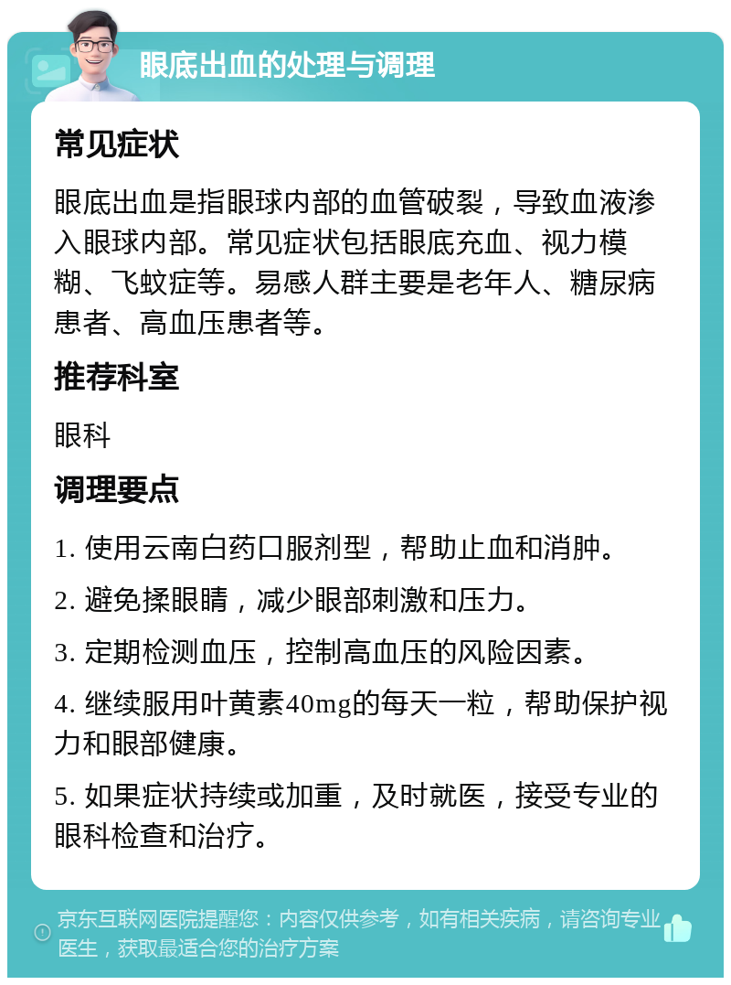 眼底出血的处理与调理 常见症状 眼底出血是指眼球内部的血管破裂，导致血液渗入眼球内部。常见症状包括眼底充血、视力模糊、飞蚊症等。易感人群主要是老年人、糖尿病患者、高血压患者等。 推荐科室 眼科 调理要点 1. 使用云南白药口服剂型，帮助止血和消肿。 2. 避免揉眼睛，减少眼部刺激和压力。 3. 定期检测血压，控制高血压的风险因素。 4. 继续服用叶黄素40mg的每天一粒，帮助保护视力和眼部健康。 5. 如果症状持续或加重，及时就医，接受专业的眼科检查和治疗。