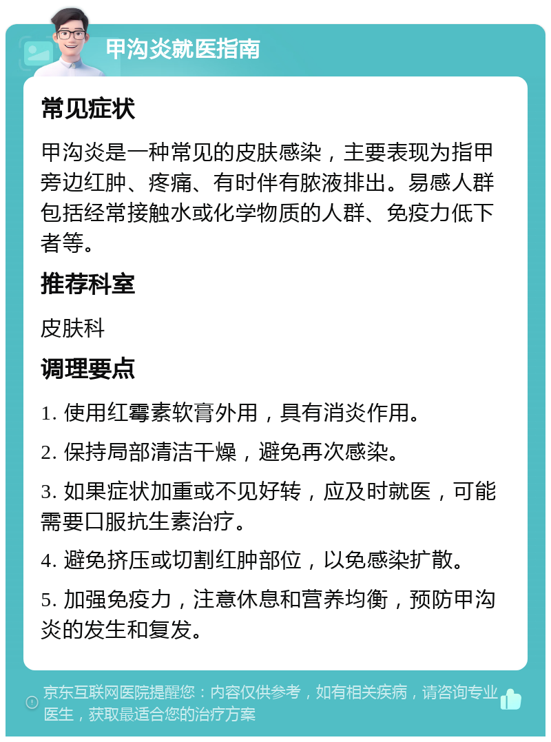 甲沟炎就医指南 常见症状 甲沟炎是一种常见的皮肤感染，主要表现为指甲旁边红肿、疼痛、有时伴有脓液排出。易感人群包括经常接触水或化学物质的人群、免疫力低下者等。 推荐科室 皮肤科 调理要点 1. 使用红霉素软膏外用，具有消炎作用。 2. 保持局部清洁干燥，避免再次感染。 3. 如果症状加重或不见好转，应及时就医，可能需要口服抗生素治疗。 4. 避免挤压或切割红肿部位，以免感染扩散。 5. 加强免疫力，注意休息和营养均衡，预防甲沟炎的发生和复发。