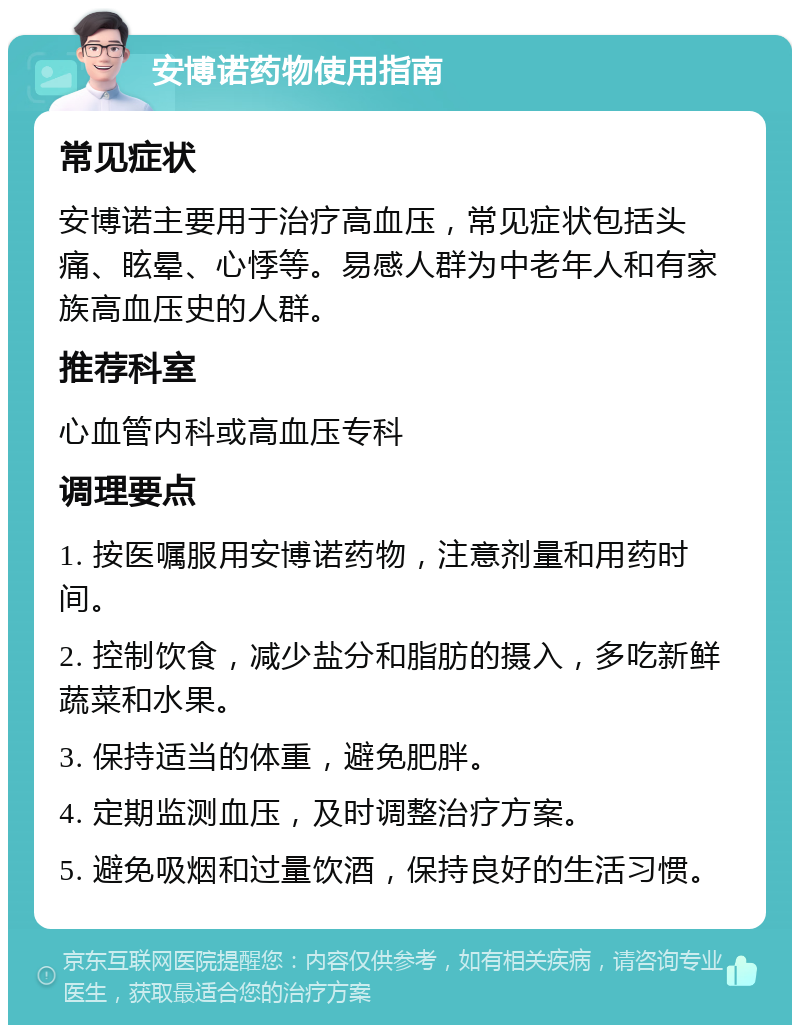 安博诺药物使用指南 常见症状 安博诺主要用于治疗高血压，常见症状包括头痛、眩晕、心悸等。易感人群为中老年人和有家族高血压史的人群。 推荐科室 心血管内科或高血压专科 调理要点 1. 按医嘱服用安博诺药物，注意剂量和用药时间。 2. 控制饮食，减少盐分和脂肪的摄入，多吃新鲜蔬菜和水果。 3. 保持适当的体重，避免肥胖。 4. 定期监测血压，及时调整治疗方案。 5. 避免吸烟和过量饮酒，保持良好的生活习惯。