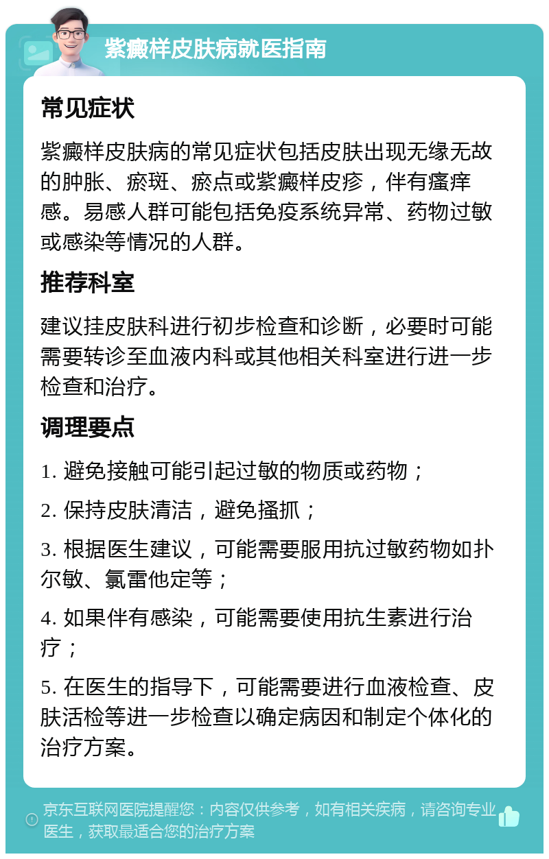 紫癜样皮肤病就医指南 常见症状 紫癜样皮肤病的常见症状包括皮肤出现无缘无故的肿胀、瘀斑、瘀点或紫癜样皮疹，伴有瘙痒感。易感人群可能包括免疫系统异常、药物过敏或感染等情况的人群。 推荐科室 建议挂皮肤科进行初步检查和诊断，必要时可能需要转诊至血液内科或其他相关科室进行进一步检查和治疗。 调理要点 1. 避免接触可能引起过敏的物质或药物； 2. 保持皮肤清洁，避免搔抓； 3. 根据医生建议，可能需要服用抗过敏药物如扑尔敏、氯雷他定等； 4. 如果伴有感染，可能需要使用抗生素进行治疗； 5. 在医生的指导下，可能需要进行血液检查、皮肤活检等进一步检查以确定病因和制定个体化的治疗方案。