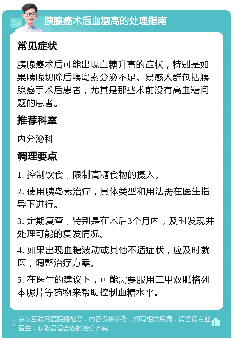 胰腺癌术后血糖高的处理指南 常见症状 胰腺癌术后可能出现血糖升高的症状，特别是如果胰腺切除后胰岛素分泌不足。易感人群包括胰腺癌手术后患者，尤其是那些术前没有高血糖问题的患者。 推荐科室 内分泌科 调理要点 1. 控制饮食，限制高糖食物的摄入。 2. 使用胰岛素治疗，具体类型和用法需在医生指导下进行。 3. 定期复查，特别是在术后3个月内，及时发现并处理可能的复发情况。 4. 如果出现血糖波动或其他不适症状，应及时就医，调整治疗方案。 5. 在医生的建议下，可能需要服用二甲双胍格列本脲片等药物来帮助控制血糖水平。