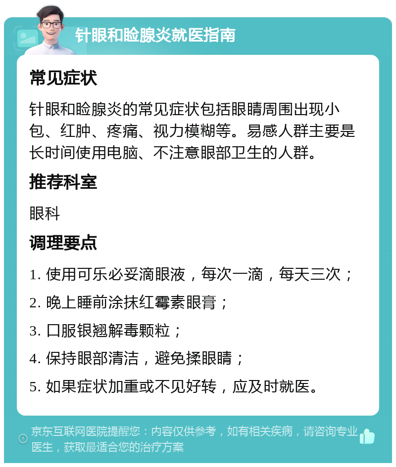 针眼和睑腺炎就医指南 常见症状 针眼和睑腺炎的常见症状包括眼睛周围出现小包、红肿、疼痛、视力模糊等。易感人群主要是长时间使用电脑、不注意眼部卫生的人群。 推荐科室 眼科 调理要点 1. 使用可乐必妥滴眼液，每次一滴，每天三次； 2. 晚上睡前涂抹红霉素眼膏； 3. 口服银翘解毒颗粒； 4. 保持眼部清洁，避免揉眼睛； 5. 如果症状加重或不见好转，应及时就医。