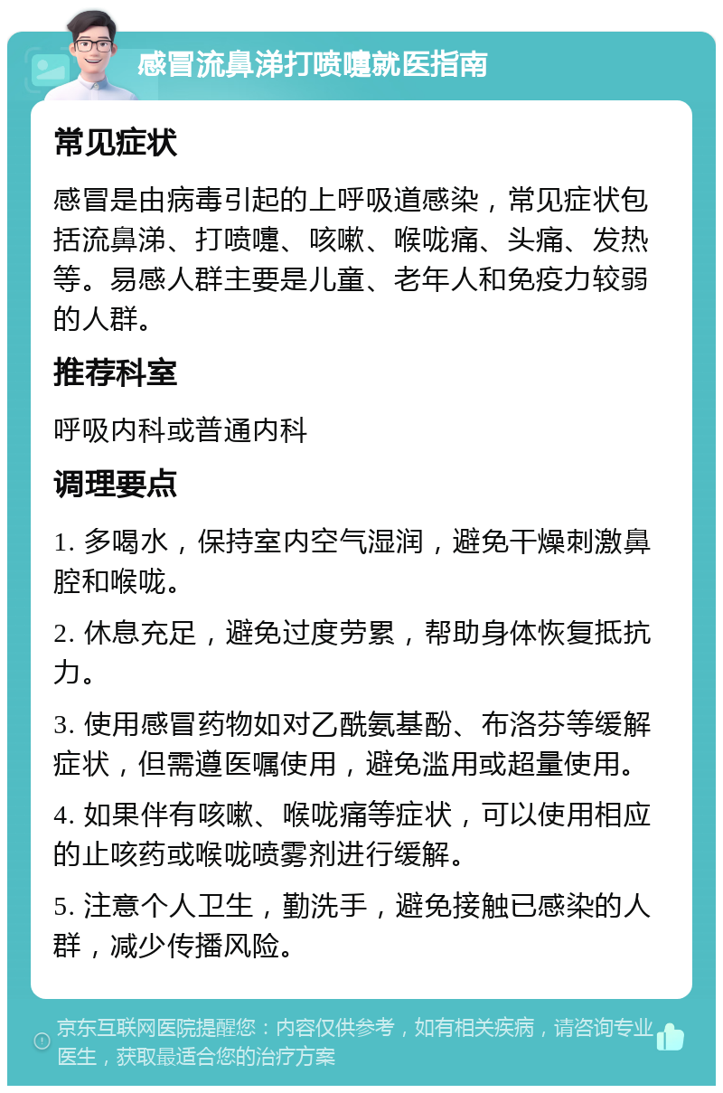 感冒流鼻涕打喷嚏就医指南 常见症状 感冒是由病毒引起的上呼吸道感染，常见症状包括流鼻涕、打喷嚏、咳嗽、喉咙痛、头痛、发热等。易感人群主要是儿童、老年人和免疫力较弱的人群。 推荐科室 呼吸内科或普通内科 调理要点 1. 多喝水，保持室内空气湿润，避免干燥刺激鼻腔和喉咙。 2. 休息充足，避免过度劳累，帮助身体恢复抵抗力。 3. 使用感冒药物如对乙酰氨基酚、布洛芬等缓解症状，但需遵医嘱使用，避免滥用或超量使用。 4. 如果伴有咳嗽、喉咙痛等症状，可以使用相应的止咳药或喉咙喷雾剂进行缓解。 5. 注意个人卫生，勤洗手，避免接触已感染的人群，减少传播风险。