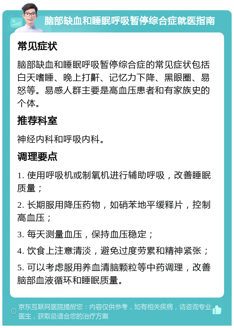 脑部缺血和睡眠呼吸暂停综合症就医指南 常见症状 脑部缺血和睡眠呼吸暂停综合症的常见症状包括白天嗜睡、晚上打鼾、记忆力下降、黑眼圈、易怒等。易感人群主要是高血压患者和有家族史的个体。 推荐科室 神经内科和呼吸内科。 调理要点 1. 使用呼吸机或制氧机进行辅助呼吸，改善睡眠质量； 2. 长期服用降压药物，如硝苯地平缓释片，控制高血压； 3. 每天测量血压，保持血压稳定； 4. 饮食上注意清淡，避免过度劳累和精神紧张； 5. 可以考虑服用养血清脑颗粒等中药调理，改善脑部血液循环和睡眠质量。