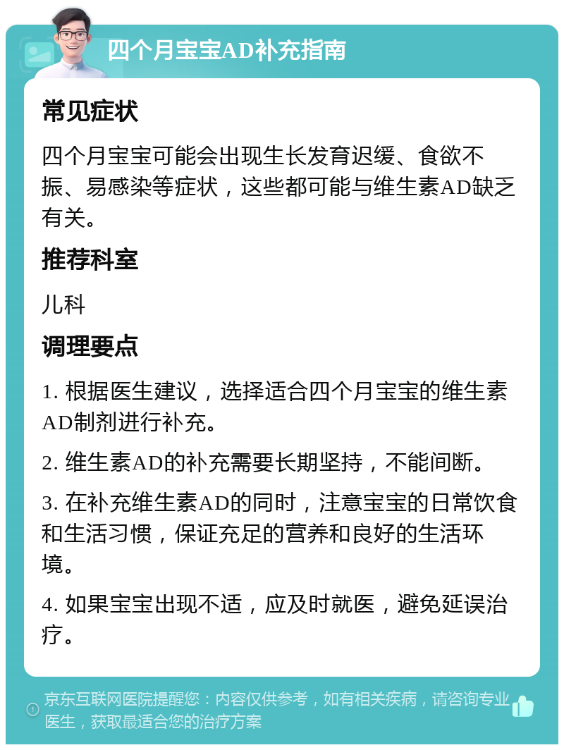 四个月宝宝AD补充指南 常见症状 四个月宝宝可能会出现生长发育迟缓、食欲不振、易感染等症状，这些都可能与维生素AD缺乏有关。 推荐科室 儿科 调理要点 1. 根据医生建议，选择适合四个月宝宝的维生素AD制剂进行补充。 2. 维生素AD的补充需要长期坚持，不能间断。 3. 在补充维生素AD的同时，注意宝宝的日常饮食和生活习惯，保证充足的营养和良好的生活环境。 4. 如果宝宝出现不适，应及时就医，避免延误治疗。