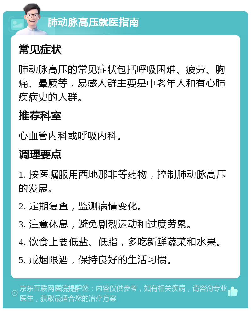 肺动脉高压就医指南 常见症状 肺动脉高压的常见症状包括呼吸困难、疲劳、胸痛、晕厥等，易感人群主要是中老年人和有心肺疾病史的人群。 推荐科室 心血管内科或呼吸内科。 调理要点 1. 按医嘱服用西地那非等药物，控制肺动脉高压的发展。 2. 定期复查，监测病情变化。 3. 注意休息，避免剧烈运动和过度劳累。 4. 饮食上要低盐、低脂，多吃新鲜蔬菜和水果。 5. 戒烟限酒，保持良好的生活习惯。