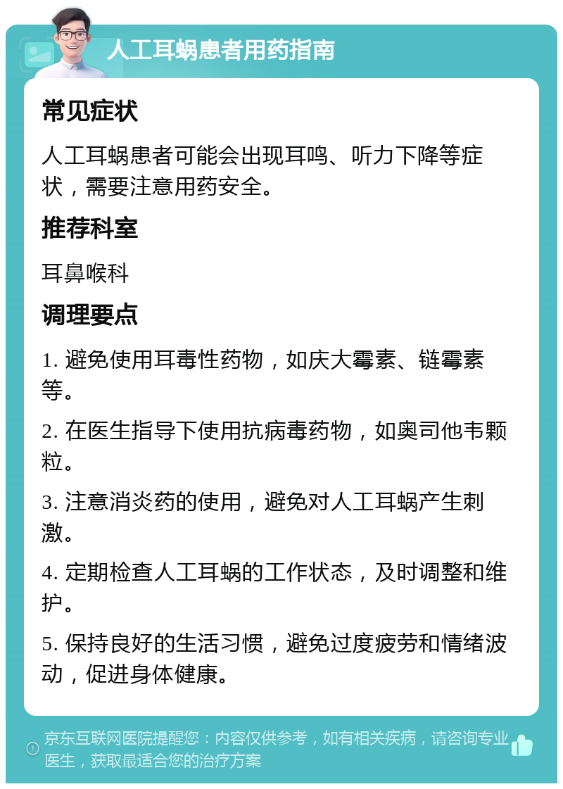 人工耳蜗患者用药指南 常见症状 人工耳蜗患者可能会出现耳鸣、听力下降等症状，需要注意用药安全。 推荐科室 耳鼻喉科 调理要点 1. 避免使用耳毒性药物，如庆大霉素、链霉素等。 2. 在医生指导下使用抗病毒药物，如奥司他韦颗粒。 3. 注意消炎药的使用，避免对人工耳蜗产生刺激。 4. 定期检查人工耳蜗的工作状态，及时调整和维护。 5. 保持良好的生活习惯，避免过度疲劳和情绪波动，促进身体健康。