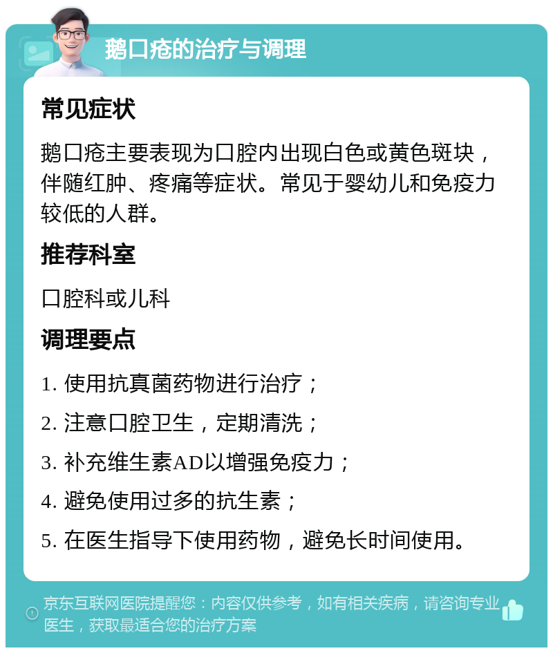 鹅口疮的治疗与调理 常见症状 鹅口疮主要表现为口腔内出现白色或黄色斑块，伴随红肿、疼痛等症状。常见于婴幼儿和免疫力较低的人群。 推荐科室 口腔科或儿科 调理要点 1. 使用抗真菌药物进行治疗； 2. 注意口腔卫生，定期清洗； 3. 补充维生素AD以增强免疫力； 4. 避免使用过多的抗生素； 5. 在医生指导下使用药物，避免长时间使用。