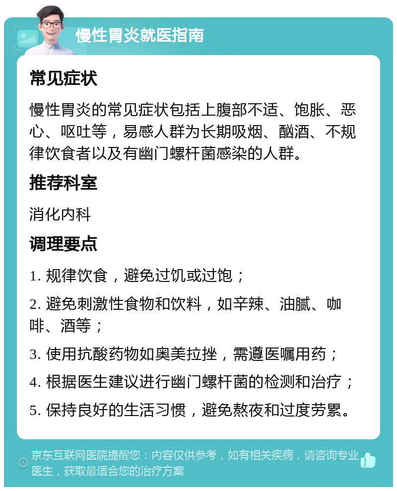 慢性胃炎就医指南 常见症状 慢性胃炎的常见症状包括上腹部不适、饱胀、恶心、呕吐等，易感人群为长期吸烟、酗酒、不规律饮食者以及有幽门螺杆菌感染的人群。 推荐科室 消化内科 调理要点 1. 规律饮食，避免过饥或过饱； 2. 避免刺激性食物和饮料，如辛辣、油腻、咖啡、酒等； 3. 使用抗酸药物如奥美拉挫，需遵医嘱用药； 4. 根据医生建议进行幽门螺杆菌的检测和治疗； 5. 保持良好的生活习惯，避免熬夜和过度劳累。