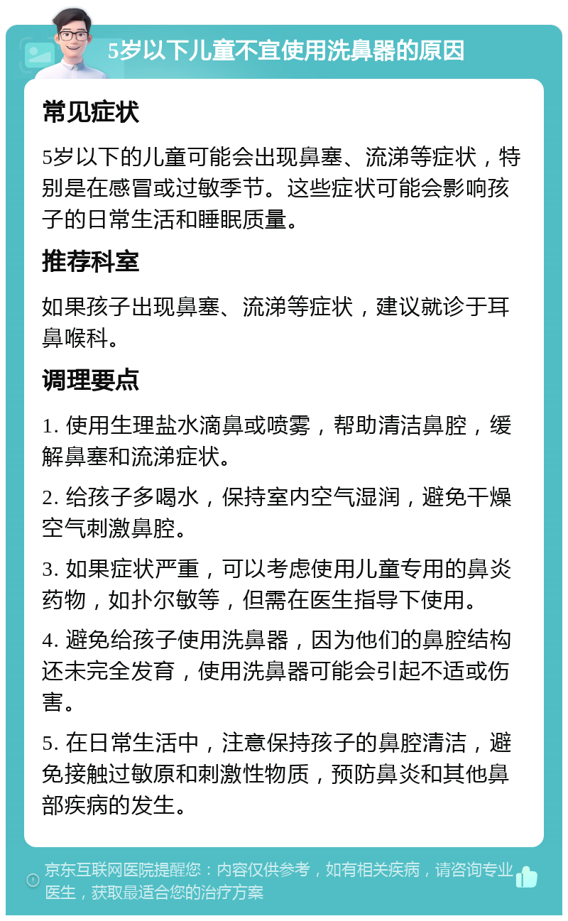 5岁以下儿童不宜使用洗鼻器的原因 常见症状 5岁以下的儿童可能会出现鼻塞、流涕等症状，特别是在感冒或过敏季节。这些症状可能会影响孩子的日常生活和睡眠质量。 推荐科室 如果孩子出现鼻塞、流涕等症状，建议就诊于耳鼻喉科。 调理要点 1. 使用生理盐水滴鼻或喷雾，帮助清洁鼻腔，缓解鼻塞和流涕症状。 2. 给孩子多喝水，保持室内空气湿润，避免干燥空气刺激鼻腔。 3. 如果症状严重，可以考虑使用儿童专用的鼻炎药物，如扑尔敏等，但需在医生指导下使用。 4. 避免给孩子使用洗鼻器，因为他们的鼻腔结构还未完全发育，使用洗鼻器可能会引起不适或伤害。 5. 在日常生活中，注意保持孩子的鼻腔清洁，避免接触过敏原和刺激性物质，预防鼻炎和其他鼻部疾病的发生。