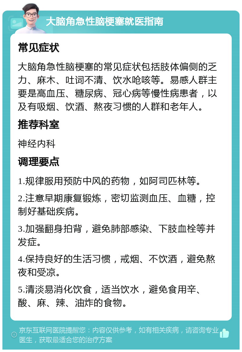 大脑角急性脑梗塞就医指南 常见症状 大脑角急性脑梗塞的常见症状包括肢体偏侧的乏力、麻木、吐词不清、饮水呛咳等。易感人群主要是高血压、糖尿病、冠心病等慢性病患者，以及有吸烟、饮酒、熬夜习惯的人群和老年人。 推荐科室 神经内科 调理要点 1.规律服用预防中风的药物，如阿司匹林等。 2.注意早期康复锻炼，密切监测血压、血糖，控制好基础疾病。 3.加强翻身拍背，避免肺部感染、下肢血栓等并发症。 4.保持良好的生活习惯，戒烟、不饮酒，避免熬夜和受凉。 5.清淡易消化饮食，适当饮水，避免食用辛、酸、麻、辣、油炸的食物。