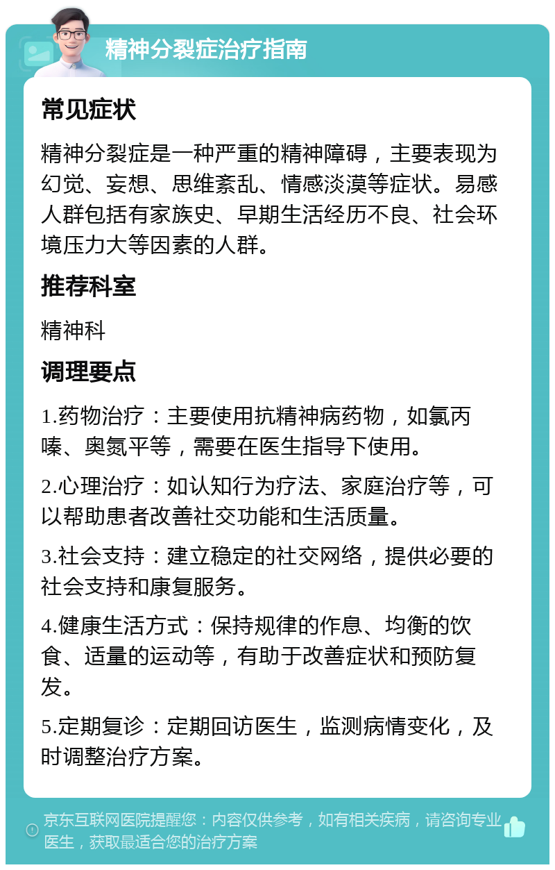 精神分裂症治疗指南 常见症状 精神分裂症是一种严重的精神障碍，主要表现为幻觉、妄想、思维紊乱、情感淡漠等症状。易感人群包括有家族史、早期生活经历不良、社会环境压力大等因素的人群。 推荐科室 精神科 调理要点 1.药物治疗：主要使用抗精神病药物，如氯丙嗪、奥氮平等，需要在医生指导下使用。 2.心理治疗：如认知行为疗法、家庭治疗等，可以帮助患者改善社交功能和生活质量。 3.社会支持：建立稳定的社交网络，提供必要的社会支持和康复服务。 4.健康生活方式：保持规律的作息、均衡的饮食、适量的运动等，有助于改善症状和预防复发。 5.定期复诊：定期回访医生，监测病情变化，及时调整治疗方案。