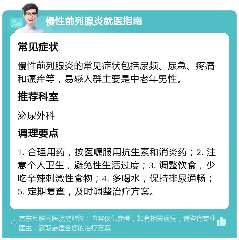 慢性前列腺炎就医指南 常见症状 慢性前列腺炎的常见症状包括尿频、尿急、疼痛和瘙痒等，易感人群主要是中老年男性。 推荐科室 泌尿外科 调理要点 1. 合理用药，按医嘱服用抗生素和消炎药；2. 注意个人卫生，避免性生活过度；3. 调整饮食，少吃辛辣刺激性食物；4. 多喝水，保持排尿通畅；5. 定期复查，及时调整治疗方案。